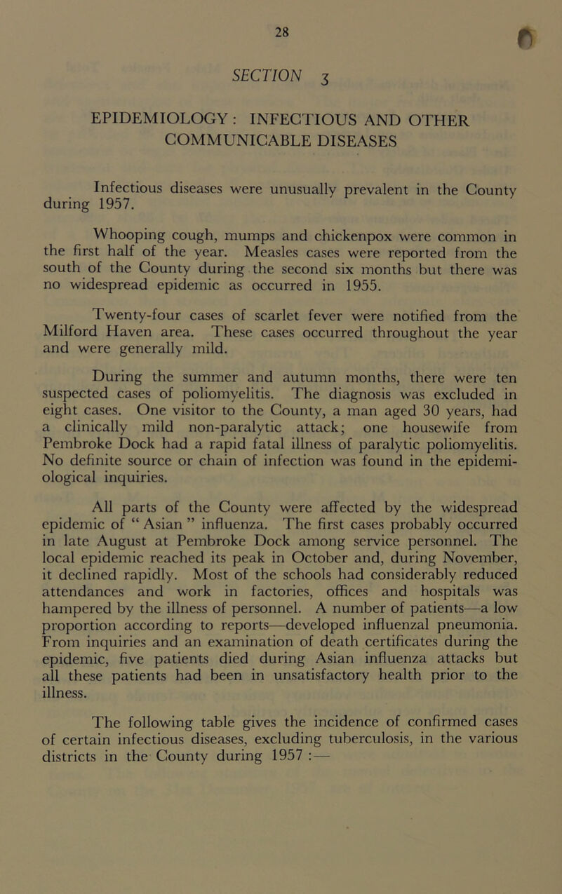 SECTION 3 EPIDEMIOLOGY : INFECTIOUS AND OTHER COMMUNICABLE DISEASES Infectious diseases were unusually prevalent in the County during 1957. Whooping cough, mumps and chickenpox were common in the first half of the year. Measles cases were reported from the south of the County during the second six months but there was no widespread epidemic as occurred in 1955. Twenty-four cases of scarlet fever were notified from the Milford Haven area. These cases occurred throughout the year and were generally mild. During the summer and autumn months, there were ten suspected cases of poliomyelitis. The diagnosis was excluded in eight cases. One visitor to the County, a man aged 30 years, had a clinically mild non-paralytic attack; one housewife from Pembroke Dock had a rapid fatal illness of paralytic poliomyelitis. No definite source or chain of infection was found in the epidemi- ological inquiries. All parts of the County were affected by the widespread epidemic of “ Asian ” influenza. The first cases probably occurred in late August at Pembroke Dock among service personnel. The local epidemic reached its peak in October and, during November, it declined rapidly. Most of the schools had considerably reduced attendances and work in factories, offices and hospitals was hampered by the illness of personnel. A number of patients—a low proportion according to reports—developed influenzal pneumonia. From inquiries and an examination of death certificates during the epidemic, five patients died during Asian influenza attacks but all these patients had been in unsatisfactory health prior to the illness. The following table gives the incidence of confirmed cases of certain infectious diseases, excluding tuberculosis, in the various districts in the County during 1957