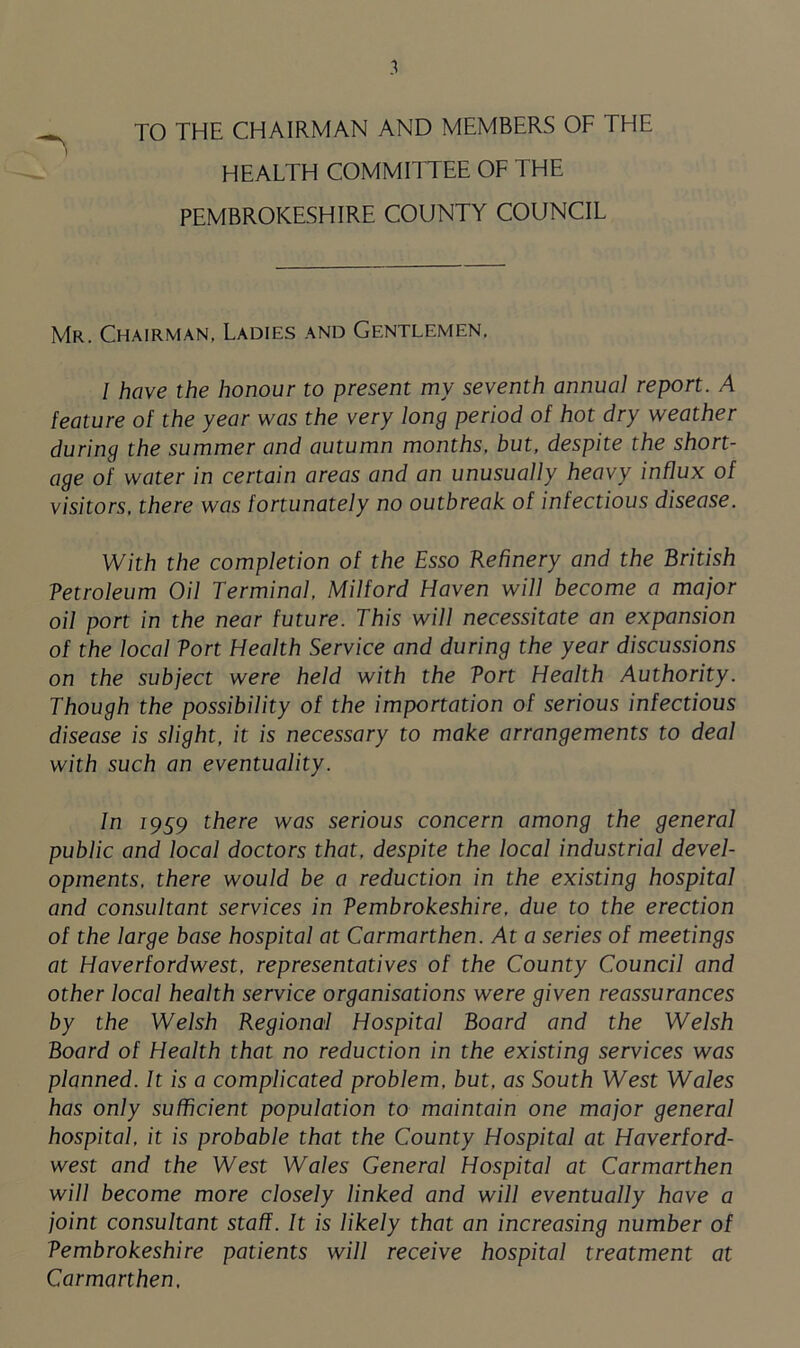 TO THE CHAIRMAN AND MEMBERS OF THE HEALTH COMMITTEE OF THE PEMBROKESHIRE COUNTY COUNCIL Mr. Chairman, Ladies and Gentlemen. I have the honour to present my seventh annual report. A feature of the year was the very long period of hot dry weather during the summer and autumn months, but, despite the short- age of water in certain areas and an unusually heavy influx of visitors, there was fortunately no outbreak of infectious disease. With the completion of the Esso Refinery and the British Vetroleum Oil Terminal, Milford Haven will become a major oil port in the near future. This will necessitate an expansion of the local Tort Health Service and during the year discussions on the subject were held with the Tort Health Authority. Though the possibility of the importation of serious infectious disease is slight, it is necessary to make arrangements to deal with such an eventuality. In 1959 there was serious concern among the general public and local doctors that, despite the local industrial devel- opments, there would be a reduction in the existing hospital and consultant services in Pembrokeshire, due to the erection of the large base hospital at Carmarthen. At a series of meetings at Haverfordwest, representatives of the County Council and other local health service organisations were given reassurances by the Welsh Regional Hospital Board and the Welsh Board of Health that no reduction in the existing services was planned. It is a complicated problem, but, as South West Wales has only sufficient population to maintain one major general hospital, it is probable that the County Hospital at Haverford- west and the West Wales General Hospital at Carmarthen will become more closely linked and will eventually have a joint consultant staff. It is likely that an increasing number of Pembrokeshire patients will receive hospital treatment at Carmarthen,