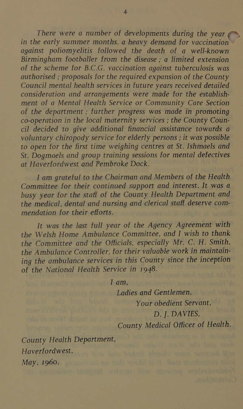 There were o number of developments during the year ■ in the early summer months, a heavy demand for vaccination against poliomyelitis followed the death of a well-known Birmingham footballer from the disease ; a limited extension of the scheme for B.C.G. vaccination against tuberculosis was authorised ; proposals for the required expansion of the County Council mental health services in future years received detailed consideration and arrangements were made for the establish- ment of a Mental Health Service or Community Care Section of the department; further progress was made in promoting co-operation in the local maternity services ; the County Coun- cil decided to give additional financial assistance towards a voluntary chiropody service for elderly persons ; it was possible to open for the first time weighing centres at St. Ishmaels and St. Dogmaels and group training sessions for mental defectives at Haverfordwest and Vembroke Dock. I am grateful to the Chairman and Members of the Health Committee for their continued support and interest. It was a busy year for the staff of the County Health Department and the medical, dental and nursing and clerical staff deserve com- mendation for their efforts. It was the last full year of the Agency Agreement with the Welsh Home Ambulance Committee, and I wish to thank the Committee and the Officials, especially Mr. C. H. Smith, the Ambulance Controller, for their valuable work in maintain- ing the ambulance services in this County since the inception of the National Health Service in 1948. I am, Ladies and Gentlemen, Your obedient Servant, D. J. DAVIES, County Medical Officer of Health. County Health Department, Haverfordwest. May, i960.