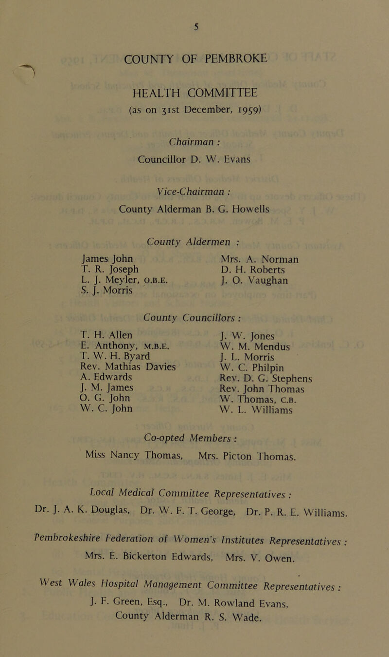 COUNTY OF PEMBROKE HEALTH COMMITTEE (as on 31st December, 1959) Chairman : Councillor D. W. Evans Vice-Chairman : County Alderman B. G. Howells County Aldermen : James John T. R. Joseph L. J. Meyler, o.b.e. S. J. Morris Mrs. A. Norman D. H. Roberts J. O. Vaughan County Councillors : T. H. Allen E. Anthony, m.b.e. T. W. H. Byard Rev. Mathias Davies A. Edwards J. M. James O. G. John W. C. John J. W. Jones W. M. Mendus J. L. Morris W. C. Philpin Rev. D. G. Stephens Rev. John Thomas W. Thomas, c.b. W. L. Williams Co-opted Members : Miss Nancy Thomas, Mrs. Picton Thomas. Local Medical Committee Representatives : Dr. J. A. K. Douglas, Dr. W. F. T. George, Dr. P. R. E. Williams. Pembrokeshire Federation of Women’s Institutes Representatives : Mrs. E. Bickerton Edwards, Mrs. V. Owen. West Wales Hospital Management Committee Representatives : J. F. Green, Esq., Dr. M. Rowland Evans, County Alderman R. S. Wade.