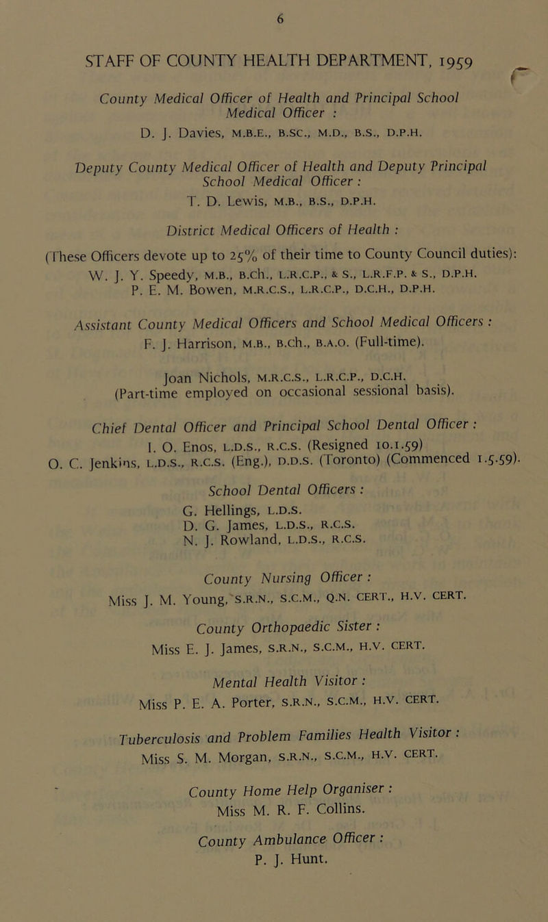 STAFF OF COUNTY HEALTH DEPARTMENT, 1959 County Medical Officer of Health and Principal School Medical Officer : D. J. Davies, m.b.e., b.sc., m.d., b.s., d.p.h. Deputy County Medical Officer of Health and Deputy Principal School Medical Officer : T. D. Lewis, m.b., b.s., d.p.h. District Medical Officers of Health : (These Officers devote up to 25% of their time to County Council duties): W. J. Y. Speedy, m.b., B.ch., l.r.c.p., & s., l.r.f.p. & s., d.p.h. P. E. M. Bowen, m.r.c.s., l.r.c.p., d.c.h., d.p.h. Assistant County Medical Officers and School Medical Officers : F. J. Harrison, m.b., B.ch., b.a.o. (Full-time). Joan Nichols, m.r.c.s., l.r.c.p., d.c.h. (Part-time employed on occasional sessional basis). Chief Dental Officer and Principal School Dental Officer : I. O. Enos, l.d.s., R.c.s. (Resigned 10.1.59) O. C. Jenkins, l.d.s., r.c.s. (Eng.), d.d.s. (Toronto) (Commenced 1.5.59). School Dental Officers : G. Hellings, l.d.s. D. G. James, l.d.s., r.c.s. N. J. Rowland, l.d.s., r.c.s. County Nursing Officer : Miss J. M. Young, s.r.n., s.c.m., q.n. cert., h.v. cert. County Orthopaedic Sister : Miss E. J. James, s.r.n., s.c.m., h.v. cert. Mental Health Visitor : Miss P. E. A. Porter, s.r.n., s.c.m., h.v. cert. Tuberculosis and Problem Families Health Visitor : Miss S. M. Morgan, s.r.n., s.c.m., h.v. cert. County Home Help Organiser : Miss M. R. F. Collins. County Ambulance Officer : P. J. Hunt.
