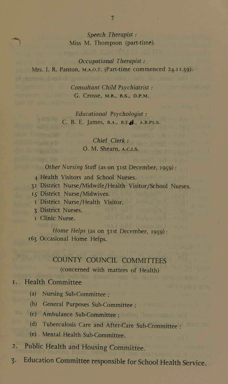 Speech Therapist: Miss M. Thompson (part-time). Occupational Therapist : Mrs. I. R. Panton, m.a.o.t. (Part-time commenced 24.11.59). Consultant Child Psychiatrist : G. Crosse, m.b., b.s., d.p.m. Educational Psychologist: C. B. E. James, b.a., b.e^., a.b.ps.s. Chief Clerk : O. M. Shearn, a.c.i.s. Other Nursing Staff (as on 31st December, 1959): 4 Health Visitors and School Nurses. 31 District Nurse/Midwife/Health Visitor/School Nurses. 15 District Nurse/Midwives. 1 District Nurse/Health Visitor. 3 District Nurses. 1 Clinic Nurse. Home Helps (as on 31st December, T959): 163 Occasional Home Helps. COUNTY COUNCIL COMMITTEES (concerned with matters of Health) 1. Health Committee (a) Nursing Sub-Committee ; (b) General Purposes Sub-Committee ; (c) Ambulance Sub-Committee ; (d) Tuberculosis Care and After-Care Sub-Committee ; (e) Mental Health Sub-Committee. 2. Public Health and Housing Committee. 3. Education Committee responsible for School Health Service.