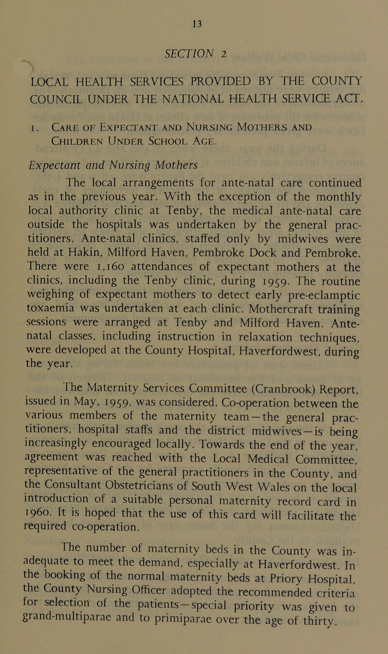 SECTION 2 LOCAL HEALTH SERVICES PROVIDED BY THE COUNTY COUNCIL UNDER THE NATIONAL HEALTH SERVICE ACT. i. Care of Expectant and Nursing Mothers and Children Under School Age. Expectant and Nursing Mothers The local arrangements for ante-natal care continued as in the previous year. With the exception of the monthly local authority clinic at Tenby, the medical ante-natal care outside the hospitals was undertaken by the general prac- titioners. Ante-natal clinics, staffed only by midwives were held at Hakin, Milford Haven, Pembroke Dock and Pembroke. There were 1,160 attendances of expectant mothers at the clinics, including the Tenby clinic, during 1959. The routine weighing of expectant mothers to detect early pre-eclamptic toxaemia was undertaken at each clinic. Mothercraft training sessions were arranged at Tenby and Milford Haven. Ante- natal classes, including instruction in relaxation techniques, were developed at the County Hospital, Haverfordwest, during the year. The Maternity Services Committee (Cranbrook) Report, issued in May, 1959, was considered. Co-operation between the various members of the maternity team —the general prac- titioners, hospital staffs and the district midwives —is being increasingly encouraged locally. Towards the end of the year, agreement was reached with the Local Medical Committee, representative of the general practitioners in the County, and the Consultant Obstetricians of South West Wales on the local introduction of a suitable personal maternity record card in i960. It is hoped that the use of this card will facilitate the required co-operation. The number of maternity beds in the County was in- adequate to meet the demand, especially at Haverfordwest. In the booking of the normal maternity beds at Priory Hospital, the County Nursing Officer adopted the recommended criteria for selection ol the patients —special priority was given to grand-multiparae and to primiparae over the age of thirty.