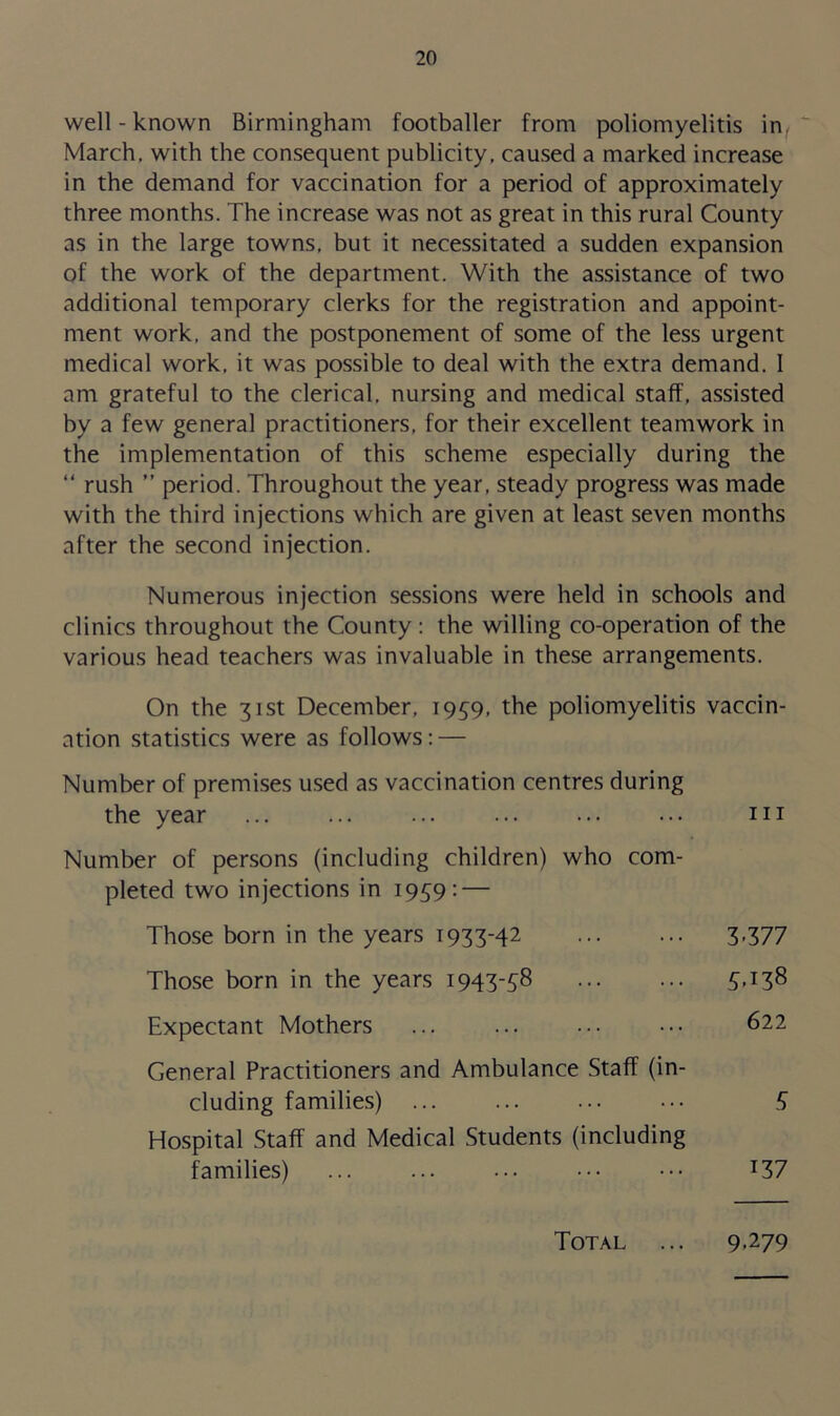 well-known Birmingham footballer from poliomyelitis in March, with the consequent publicity, caused a marked increase in the demand for vaccination for a period of approximately three months. The increase was not as great in this rural County as in the large towns, but it necessitated a sudden expansion of the work of the department. With the assistance of two additional temporary clerks for the registration and appoint- ment work, and the postponement of some of the less urgent medical work, it was possible to deal with the extra demand. I am grateful to the clerical, nursing and medical staff, assisted by a few general practitioners, for their excellent teamwork in the implementation of this scheme especially during the “ rush ” period. Throughout the year, steady progress was made with the third injections which are given at least seven months after the second injection. Numerous injection sessions were held in schools and clinics throughout the County: the willing co-operation of the various head teachers was invaluable in these arrangements. On the 31st December, 1939, the poliomyelitis vaccin- ation statistics were as follows: — Number of premises used as vaccination centres during the year ... ... ... ... ... ... hi Number of persons (including children) who com- pleted two injections in 1959: — Those born in the years T933-42 3-377 Those born in the years 1943-58 ... ... 5.138 Expectant Mothers ... ... ... ••• 622 General Practitioners and Ambulance Staff (in- cluding families) ... ... ... ••• 5 Hospital Staff and Medical Students (including families) ... ... ... ••• ••• T37 Total 9-279