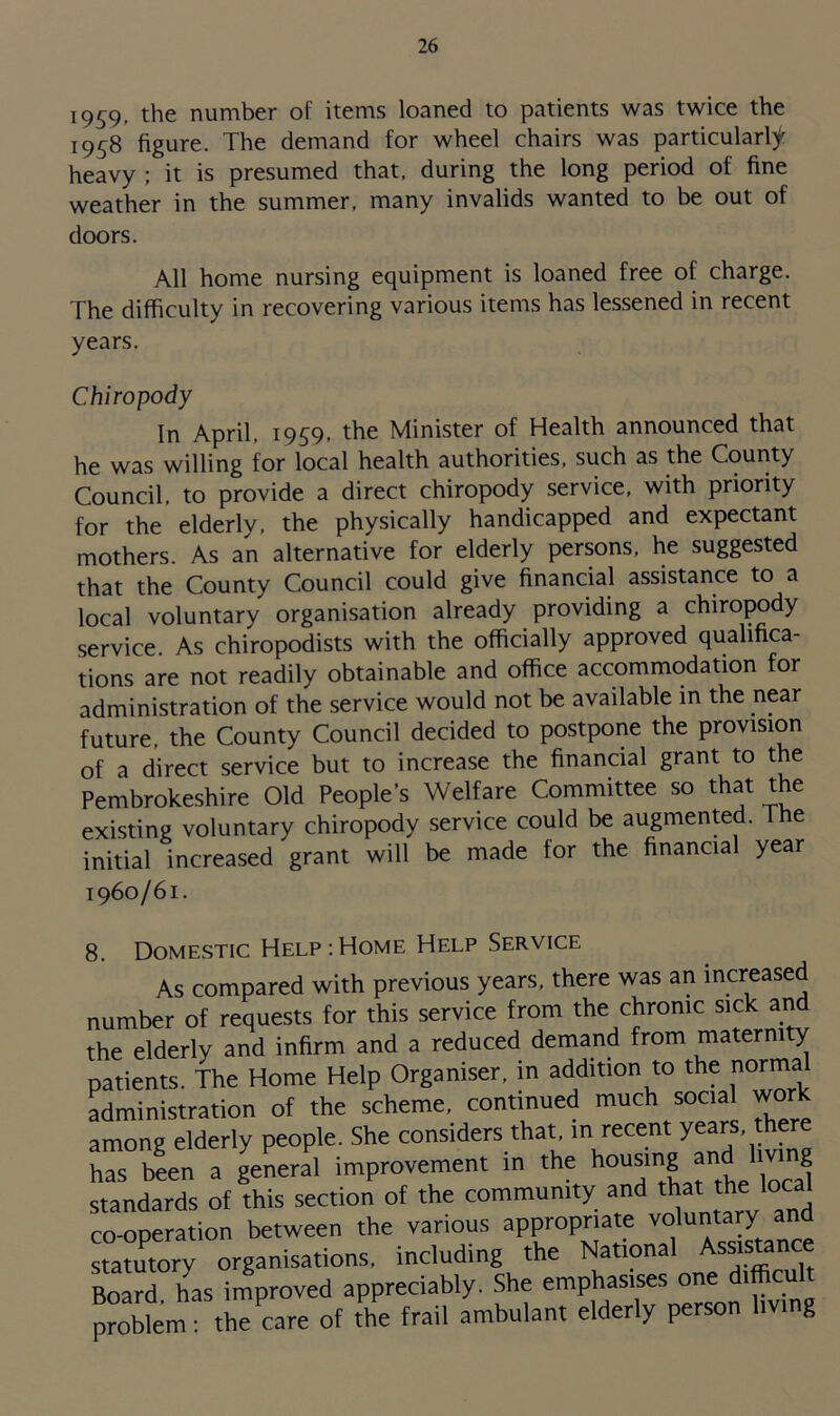 1959- the number of items loaned to patients was twice the 1958 figure. The demand for wheel chairs was particularly heavy ; it is presumed that, during the long period of fine weather in the summer, many invalids wanted to be out of doors. All home nursing equipment is loaned free of charge. The difficulty in recovering various items has lessened in recent years. Chiropody In April, 1959, the Minister of Health announced that he was willing for local health authorities, such as the County Council, to provide a direct chiropody service, with priority for the elderly, the physically handicapped and expectant mothers. As an alternative for elderly persons, he suggested that the County Council could give financial assistance to a local voluntary organisation already providing a chiropody service. As chiropodists with the officially approved qualifica- tions are not readily obtainable and office accommodation for administration of the service would not be available in the near future, the County Council decided to postpone the provision of a direct service but to increase the financial grant to the Pembrokeshire Old People’s Welfare Committee so that the existing voluntary chiropody service could be augmented. The initial increased grant will be made for the financial year 1960/61. 8. Domestic Help:Home Help Service As compared with previous years, there was an increased number of requests for this service from the chronic sick and the elderly and infirm and a reduced demand from maternity patients. The Home Help Organiser, in addition to the norma administration of the scheme, continued much social work among elderly people. She considers that, in recent years the has been a general improvement in the housing and Irnng standards of this section of the community and that the loc co-operation between the various appropriate voluntary and tatutory organisations, including the National Assignee Board has improved appreciably. She emphasises one difficult problem: the care of the frail ambulant elderly person living