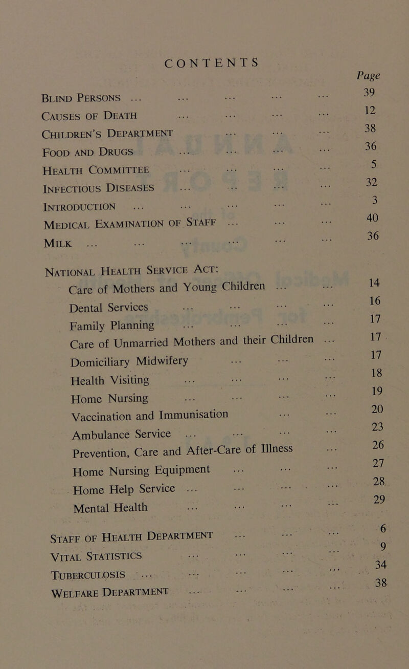 CONTENTS Blind Persons ... Causes of Death Children’s Department Food and Drugs Health Committee Infectious Diseases Introduction Medical Examination of Staff ... Milk ... National Health Service Act: Care of Mothers and Young Children ... Dental Services Family Planning Care of Unmarried Mothers and their Children Domiciliary Midwifery Health Visiting Home Nursing Vaccination and Immunisation Ambulance Service ... Prevention, Care and After-Care of Illness Home Nursing Equipment Home Help Service ... Mental Health Staff of Health Department Vital Statistics Tuberculosis ... Welfare Department Page 39 12 38 36 5 32 3 40 36 14 16 17 17 17 18 19 20 23 26 27 28 29 6 9 34 38