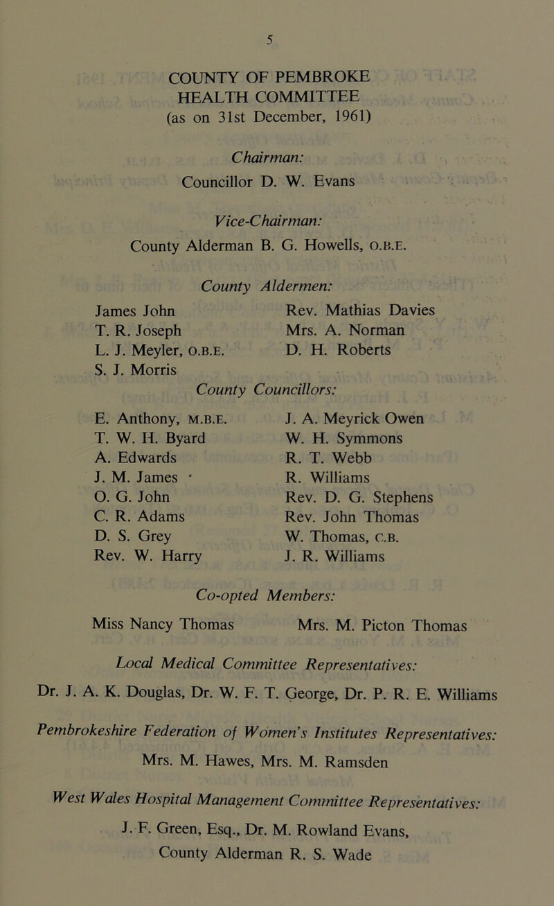 COUNTY OF PEMBROKE HEALTH COMMITTEE (as on 31st December, 1961) Chairman: Councillor D. W. Evans Vice-Chairman: County Alderman B. G. Howells, o.b.e. County James John T. R. Joseph L. J. Meyler, o.b.e. S. J. Morris County E. Anthony, m.b.e. T. W. H> Byard A. Edwards J. M. James * O. G. John C. R. Adams D. S. Grey Rev. W. Harry Aldermen: Rev. Mathias Davies Mrs. A. Norman D. H. Roberts Councillors: J. A. Meyrick Owen W. H. Symmons R. T. Webb R. Williams Rev. D. G. Stephens Rev. John Thomas W. Thomas, c.b. J. R. Williams Co-opted Members: Miss Nancy Thomas Mrs. M. Picton Thomas Local Medical Committee Representatives: Dr. J. A. K. Douglas, Dr. W. F. T. George, Dr. P. R. E. Williams Pembrokeshire Federation of Women’s Institutes Representatives: Mrs. M. Hawes, Mrs. M. Ramsden West Wales Hospital Management Committee Representatives: J. F. Green, Esq., Dr. M. Rowland Evans, County Alderman R. S. Wade