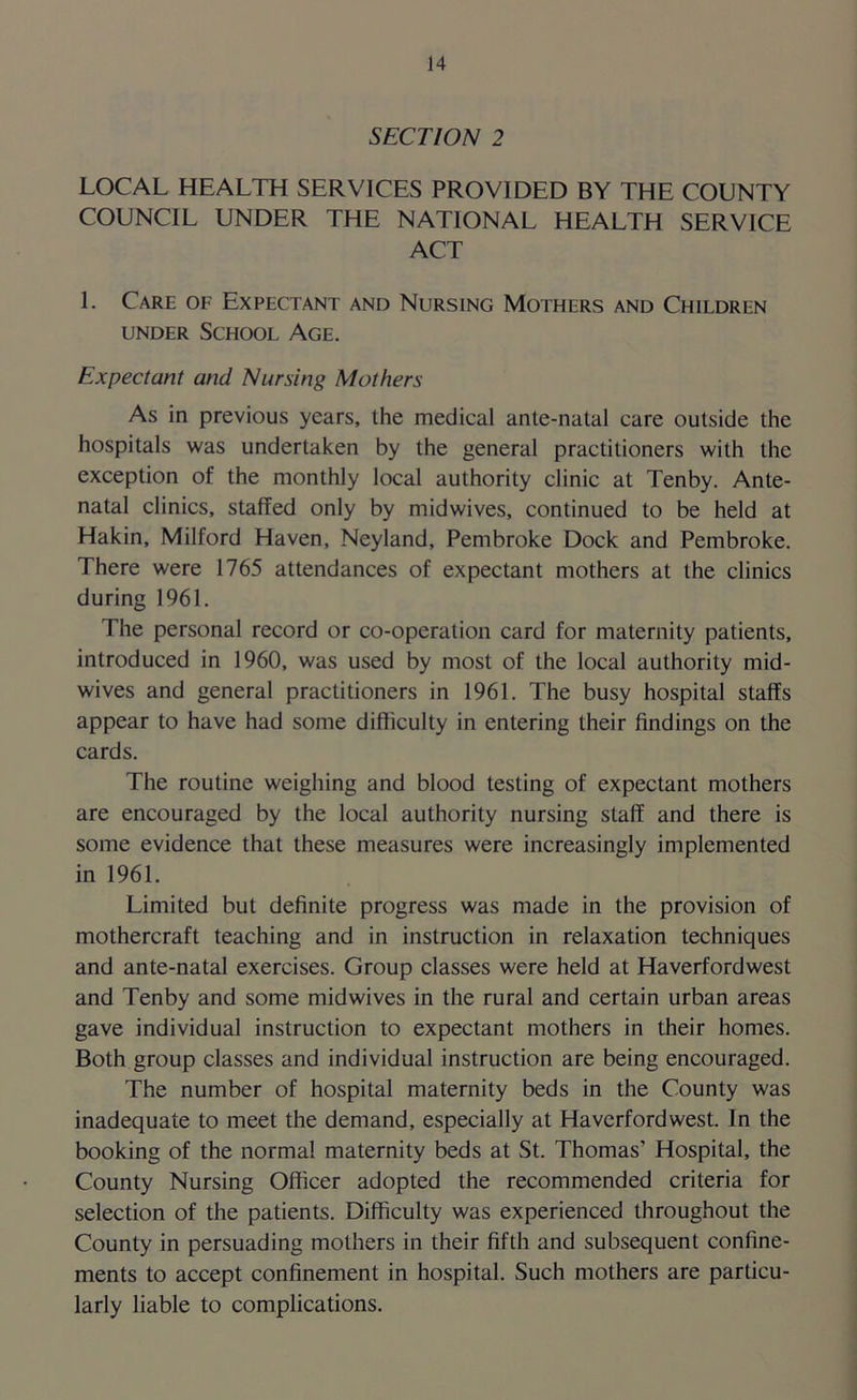 SECTION 2 LOCAL HEALTH SERVICES PROVIDED BY THE COUNTY COUNCIL UNDER THE NATIONAL HEALTH SERVICE ACT L Care of Expectant and Nursing Mothers and Children under School Age. Expectant and Nursing Mothers As in previous years, the medical ante-natal care outside the hospitals was undertaken by the general practitioners with the exception of the monthly local authority clinic at Tenby. Ante- natal clinics, staffed only by midwives, continued to be held at Hakin, Milford Haven, Neyland, Pembroke Dock and Pembroke. There were 1765 attendances of expectant mothers at the clinics during 1961. The personal record or co-operation card for maternity patients, introduced in 1960, was used by most of the local authority mid- wives and general practitioners in 1961. The busy hospital staffs appear to have had some difficulty in entering their findings on the cards. The routine weighing and blood testing of expectant mothers are encouraged by the local authority nursing staff and there is some evidence that these measures were increasingly implemented in 1961. Limited but definite progress was made in the provision of mothercraft teaching and in instruction in relaxation techniques and ante-natal exercises. Group classes were held at Haverfordwest and Tenby and some midwives in the rural and certain urban areas gave individual instruction to expectant mothers in their homes. Both group classes and individual instruction are being encouraged. The number of hospital maternity beds in the County was inadequate to meet the demand, especially at Haverfordwest. In the booking of the norma! maternity beds at St. Thomas’ Hospital, the County Nursing Officer adopted the recommended criteria for selection of the patients. Difficulty was experienced throughout the County in persuading mothers in their fifth and subsequent confine- ments to accept confinement in hospital. Such mothers are particu- larly liable to complications.