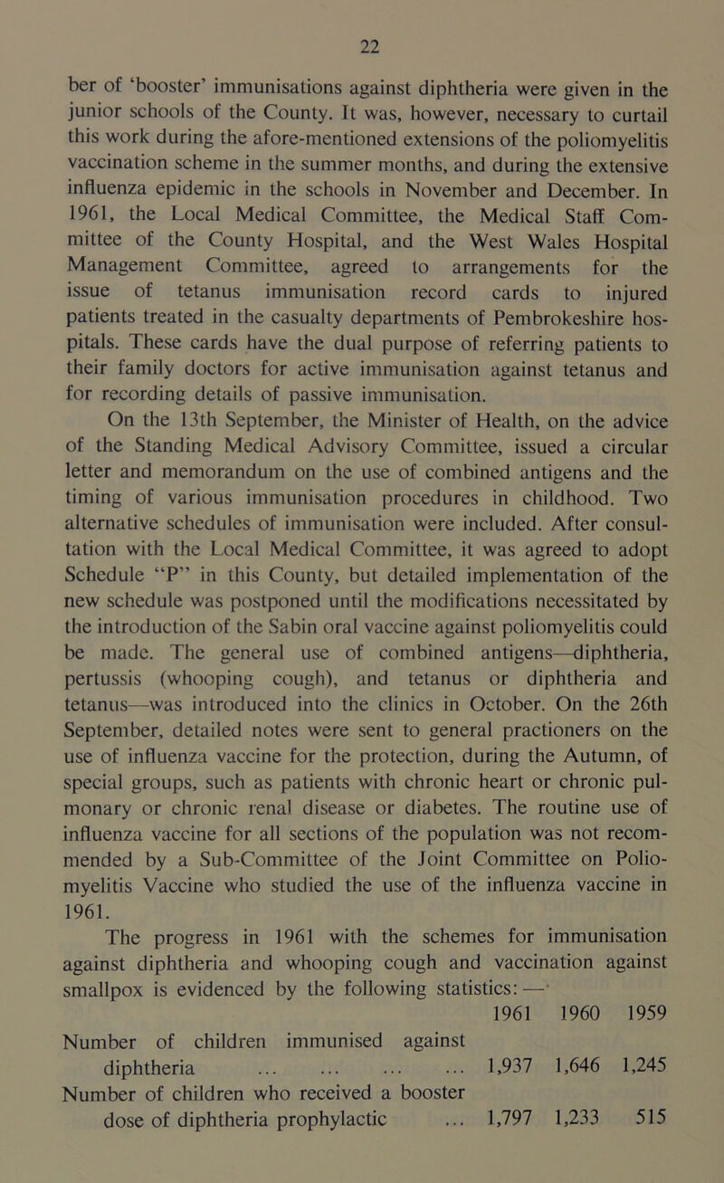 ber of ‘booster’ immunisations against diphtheria were given in the junior schools of the County. It was, however, necessary to curtail this work during the afore-mentioned extensions of the poliomyelitis vaccination scheme in the summer months, and during the extensive influenza epidemic in the schools in November and December. In 1961, the Local Medical Committee, the Medical Staff Com- mittee of the County Hospital, and the West Wales Hospital Management Committee, agreed to arrangements for the issue of tetanus immunisation record cards to injured patients treated in the casualty departments of Pembrokeshire hos- pitals. These cards have the dual purpose of referring patients to their family doctors for active immunisation against tetanus and for recording details of passive immunisation. On the 13th September, the Minister of Health, on the advice of the Standing Medical Advisory Committee, issued a circular letter and memorandum on the use of combined antigens and the timing of various immunisation procedures in childhood. Two alternative schedules of immunisation were included. After consul- tation with the Local Medical Committee, it was agreed to adopt Schedule “P” in this County, but detailed implementation of the new schedule was postponed until the modifications necessitated by the introduction of the Sabin oral vaccine against poliomyelitis could be made. The general use of combined antigens—diphtheria, pertussis (whooping cough), and tetanus or diphtheria and tetanus—was introduced into the clinics in October. On the 26th September, detailed notes were sent to general practioners on the use of influenza vaccine for the protection, during the Autumn, of special groups, such as patients with chronic heart or chronic pul- monary or chronic renal disease or diabetes. The routine use of influenza vaccine for all sections of the population was not recom- mended by a Sub-Committee of the Joint Committee on Polio- myelitis Vaccine who studied the use of the influenza vaccine in 1961. The progress in 1961 with the schemes for immunisation against diphtheria and whooping cough and vaccination against smallpox is evidenced by the following statistics: — 1961 1960 1959 Number of children immunised against diphtheria ... ... ... ... 1,937 1,646 1,245 Number of children who received a booster dose of diphtheria prophylactic ... 1,797 1,233 515