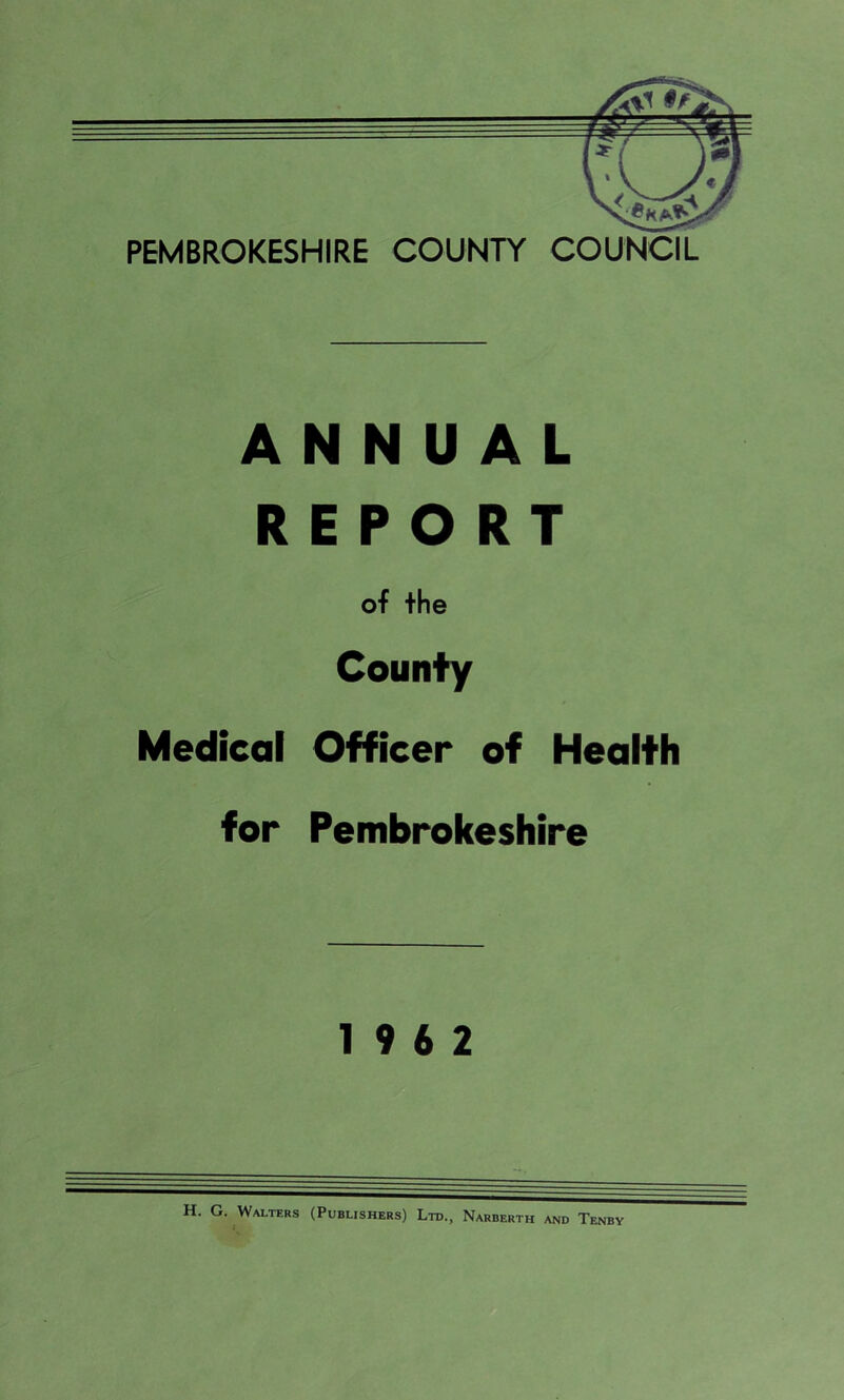 PEMBROKESHIRE COUNTY COUNCIL ANNUAL REPORT of the County Medical Officer of Health for Pembrokeshire 19 6 2 H. G. Walters (Publishers) Ltd., Narberth and Tenby