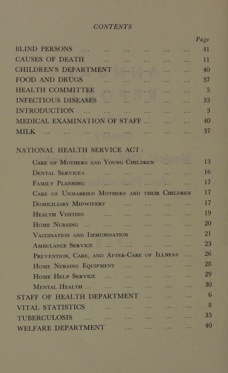 CONTENTS Page BLIND PERSONS 41 CAUSES OF DEATH 11 CHILDREN’S DEPARTMENT 40 FOOD AND DRUGS 37 HEALTH COMMITTEE 5 INFECTIOUS DISEASES 33 INTRODUCTION 3 MEDICAL EXAMINATION OF STAFF 40 MILK 37 NATIONAL HEALTH SERVICE ACT : Care of Mothers and Young Children ... ... 13 Dental Services ... ... ... ... ... 10 Family Planning ... ... ... ... ... 17 Care of Unmarried Mothers and their Children 17 Domiciliary Midwifery ... ... ... ... 17 Health Visiting 19 Home Nursing ... ... ... ••• ••• ••• 20 Vaccination and Immunisation ... ... ... 21 Ambulance Service ... ... ... ••• ••• 23 Prevention, Care, and After-Care of Illness ... 26 Home Nursing Equipment 28 Home Help Service 29 Mental Health ... 3C) STAFF OF HEALTH DEPARTMENT 6 VITAL STATISTICS 8 TUBERCULOSIS 35 WELFARE DEPARTMENT 40