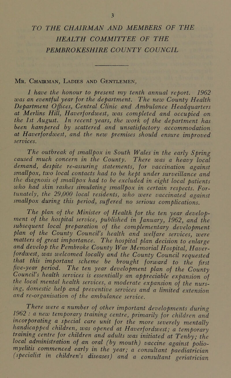 TO THE CHAIRMAN AND MEMBERS OF THE HEALTH COMMITTEE OF THE PEMBROKESHIRE COUNTY COUNCIL Mr. Chairman, Ladies and Gentlemen, I have the honour to present my tenth annual report. 1962 was an eventful year for the department. The new County Health Department Offices, Central Clinic and Ambulance Headquarters at Merlins Hill, Haverfordwest, was completed and occupied on the 1st August. In recent years, the work of the department has been hampered by scattered and unsatisfactory accommodation at Haverfordwest, and the new premises should ensure improved services. The outbreak of smallpox in South Wales in the early Spring caused much concern in the County. There was a heavy local demand, despite re-assuring statements, for vaccination against smallpox, two local contacts had to be kept under surveillance and the diagnosis of smallpox had to be excluded in eight local patients who had skin rashes simulating smallpox in certain respects. For- tunately, the 29,000 local residents, who were vaccinated against smallpox during this period, suffered no serious complications. The plan of the Minister of Health for the ten year develop- ment of the hospital service, published in January, 1962, and the subsequent local preparation of the complementary development plan of the County Council’s health and welfare services, were matters of great importance. The hospital plan decision to enlarge and develop the Pembroke County War Memorial Hospital, Haver- fordwest, was welcomed locally and the County Council requested that this important scheme be brought forward to the first five-year period. The ten year development plan of the County Council’s health services is essentially an appreciable expansion of the local mental health services, a moderate expansion of the nurs- ing, domestic help and preventive services and a limited extension and re-organisation of the ambulance service. There were a number of other important developments during 1962 : a new temporary training centre, primarily for children and incorporating a special care unit for the more severely mentally handicapped children, was opened at Haverfordwest; a temporary training centre for children and adults was initiated at Tenby; the local administration of an oral (by mouth) vaccine against polio- myelitis commenced early in the year; a consultant paediatrician (specialist in childrens diseases) and a consultant geriatrician