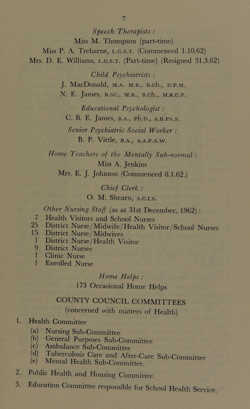 Speech Therapists : Miss M. Thompson (part-time) Miss P. A. Treharne, l.c.s.t. (Commenced 1.10.62) Mrs. D. E. Williams, l.c.s.t. (Part-time) (Resigned 31.3.62) Child Psychiatrists : J. MacDonald, m.a. m.b., B.ch., d.p.m. N. E. James, b.sc., m.b., B.ch., m.r.c.p. Educational Psychologist : C. B. E. James, b.a., ph.D., a.b.ps.s. Senior Psychiatric Social Worker : B. P. Vittle, B.A., a.a.p.s.w. Home Teachers of the Mentally Sub-normal : Miss A. Jenkins Mrs. E. J. Johnson (Commenced 8.1.62.) Chief Clerk : O. M. Shearn, a.c.i.s. Other Nursing Staff (as at 31st December, 1962) : 7 Health Visitors and School Nurses 25 District Nurse/Midwife/Health Visitor/School Nurses 15 District Nurse /Midwives 1 District Nurse/Health Visitor 9 District Nurses 1 Clinic Nurse 1 Enrolled Nurse Home Helps : 173 Occasional Home Helps 1. 2. 3. county council committees (concerned with matters of Health) Health Committee (a) (b) (c) (d) (e) Nursing Sub-Committee General Purposes Sub-Committee Ambulance Sub-Committee Tuberculosis Care and After-Care Sub-Committee Mental Health Sub-Committee. Public Health and Housing Committee. Education Committee responsible for School Health Service,