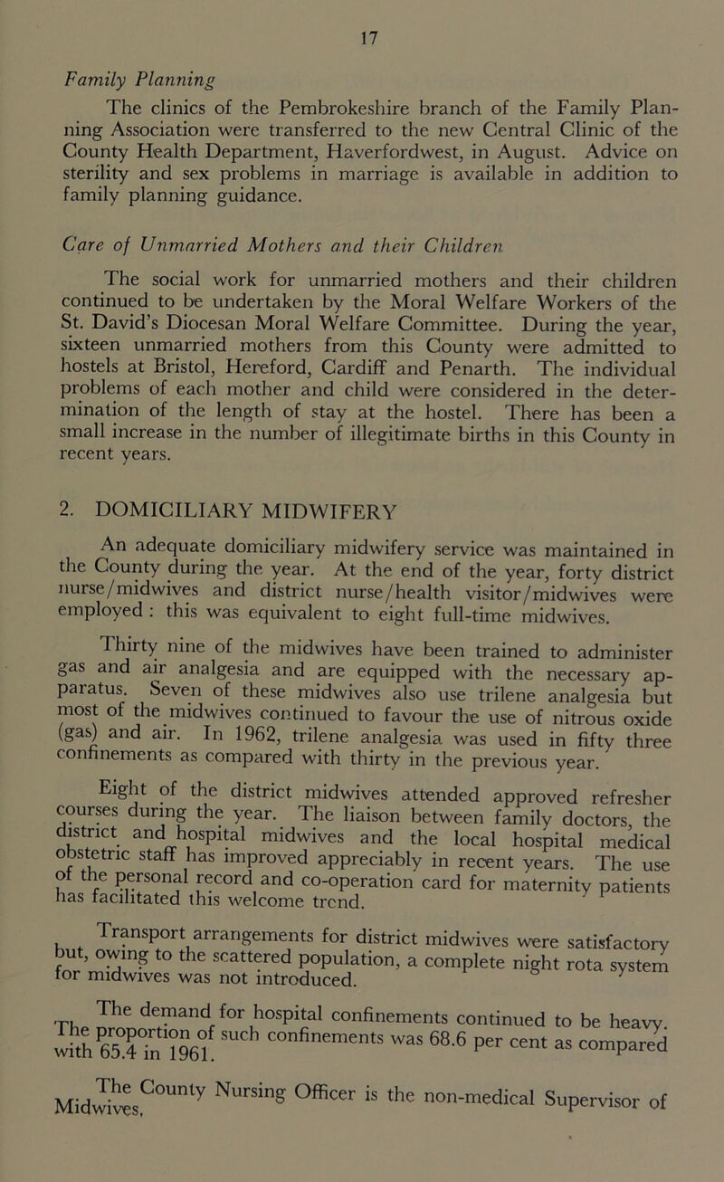 Family Planning The clinics of the Pembrokeshire branch of the Family Plan- ning Association were transferred to the new Central Clinic of the County Health Department, Haverfordwest, in August. Advice on sterility and sex problems in marriage is available in addition to family planning guidance. Care of Unmarried Mothers and their Children The social work for unmarried mothers and their children continued to be undertaken by the Moral Welfare Workers of the St. David’s Diocesan Moral Welfare Committee. During the year, sixteen unmarried mothers from this County were admitted to hostels at Bristol, Hereford, Cardiff and Penarth. The individual problems of each mother and child were considered in the deter- mination of the length of stay at the hostel. There has been a small increase in the number of illegitimate births in this County in recent years. 2. DOMICILIARY MIDWIFERY An adequate domiciliary midwifery service was maintained in the County during the year. At the end of the year, forty district nurse/midwives and district nurse/health visitor/midwives were employed : this was equivalent to eight full-time midwives. Thirty nine of the midwives have been trained to administer gas and air analgesia and are equipped with the necessary ap- paratus. Seven of these midwives also use trilene analgesia but most of the midwives continued to favour the use of nitrous oxide (gas| and air. In 1962, trilene analgesia was used in fifty three confinements as compared with thirty in the previous year.' Eight of the district midwives attended approved refresher courses during the year. The liaison between family doctors, the district and hospital midwives and the local hospital medical obstetric staff has improved appreciably in recent years. The use of the personal record and co-operation card for maternity patients has facilitated this welcome trend. Transport arrangements for district midwives were satisfactory but, owing to the scattered population, a complete night rota system for midwives was not introduced. 5 y The demand for hospital confinements continued to be heavy She^Tn ?96° was 68.6 per cent as compared MidwivesC°Unty NurSiS °ffiCer the non-m«Ucal Supervisor of