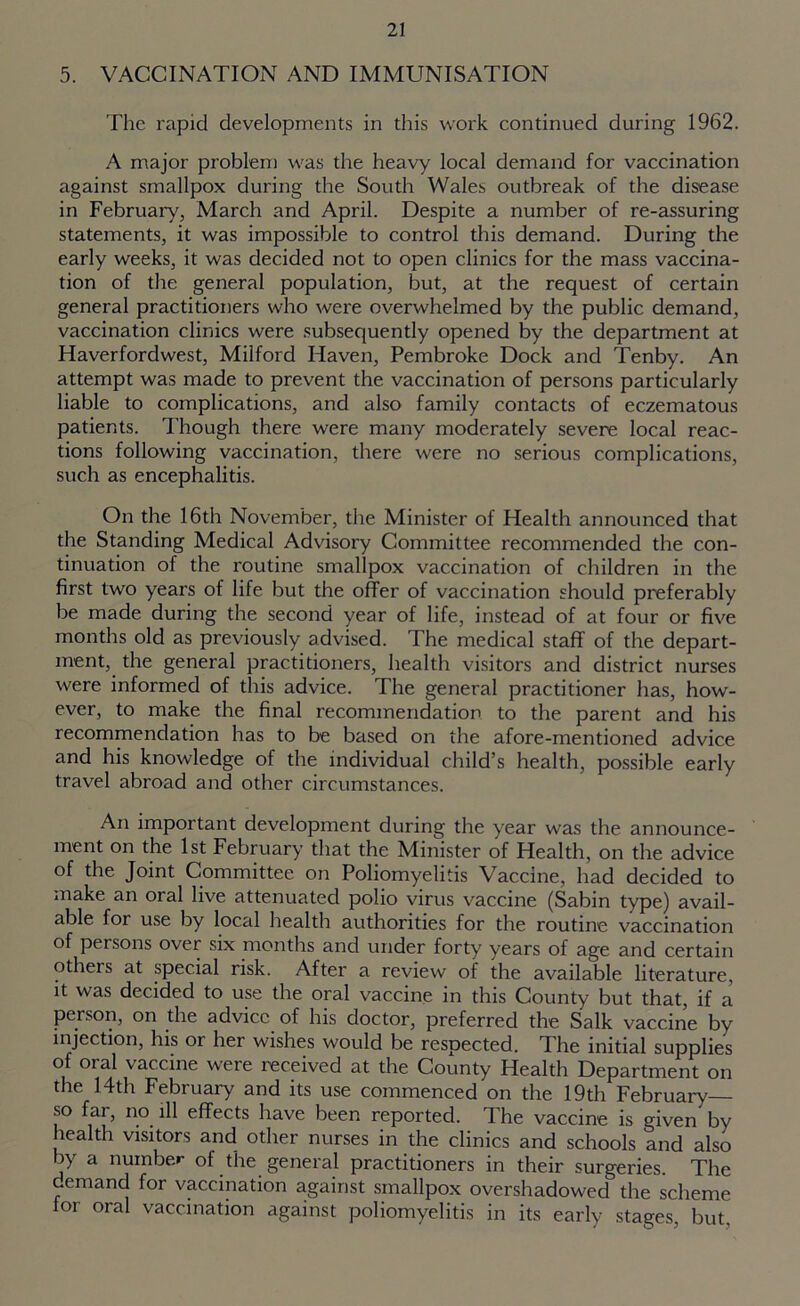 5. VACCINATION AND IMMUNISATION The rapid developments in this work continued during 1962. A major problem was the heavy local demand for vaccination against smallpox during the South Wales outbreak of the disease in February, March and April. Despite a number of re-assuring statements, it was impossible to control this demand. During the early weeks, it was decided not to open clinics for the mass vaccina- tion of the general population, but, at the request of certain general practitioners who were overwhelmed by the public demand, vaccination clinics were subsequently opened by the department at Haverfordwest, Milford Haven, Pembroke Dock and Tenby. An attempt was made to prevent the vaccination of persons particularly liable to complications, and also family contacts of eczematous patients. Though there were many moderately severe local reac- tions following vaccination, there were no serious complications, such as encephalitis. On the 16th November, the Minister of Health announced that the Standing Medical Advisory Committee recommended the con- tinuation of the routine smallpox vaccination of children in the first two years of life but the offer of vaccination should preferably be made during the second year of life, instead of at four or five months old as previously advised. The medical staff of the depart- ment, the general practitioners, health visitors and district nurses were informed of this advice. The general practitioner has, how- ever, to make the final recommendation to the parent and his recommendation has to be based on the afore-mentioned advice and his knowledge of the individual child’s health, possible early travel abroad and other circumstances. An important development during the year was the announce- ment on the 1st February that the Minister of Health, on the advice of the Joint Committee on Poliomyelitis Vaccine, had decided to make an oral live attenuated polio virus vaccine (Sabin type) avail- able for use by local health authorities for the routine vaccination of persons over six months and under forty years of age and certain others at special risk. After a review of the available literature, it was decided to use the oral vaccine in this County but that, if a person, on the advice of his doctor, preferred the Salk vaccine by injection, his or her wishes would be respected. The initial supplies of oral vaccine were received at the County Health Department on the 14th February and its use commenced on the 19th February— so far, no ill effects have been reported. The vaccine is given by health visitors and other nurses in the clinics and schools and also by a number of the general practitioners in their surgeries. The demand for vaccination against smallpox overshadowed the scheme for oral vaccination against poliomyelitis in its early stages, but.