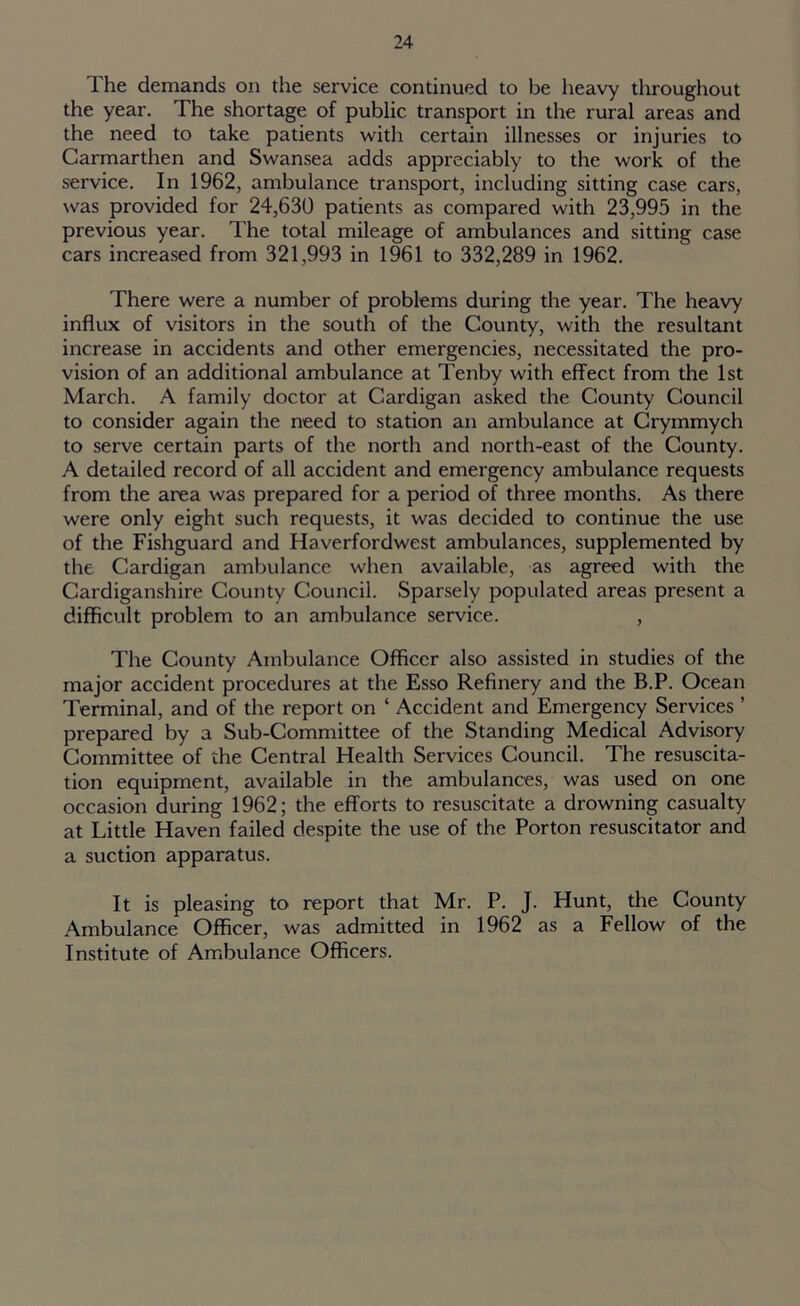 The demands on the service continued to be heavy throughout the year. The shortage of public transport in the rural areas and the need to take patients with certain illnesses or injuries to Carmarthen and Swansea adds appreciably to the work of the service. In 1962, ambulance transport, including sitting case cars, was provided for 24,630 patients as compared with 23,995 in the previous year. The total mileage of ambulances and sitting case cars increased from 321,993 in 1961 to 332,289 in 1962. There were a number of problems during the year. The heavy influx of visitors in the south of the County, with the resultant increase in accidents and other emergencies, necessitated the pro- vision of an additional ambulance at Tenby with effect from the 1st March. A family doctor at Cardigan asked the County Council to consider again the need to station an ambulance at Crymmych to serve certain parts of the north and north-east of the County. A detailed record of all accident and emergency ambulance requests from the area was prepared for a period of three months. As there were only eight such requests, it was decided to continue the use of the Fishguard and Haverfordwest ambulances, supplemented by the Cardigan ambulance when available, as agreed with the Cardiganshire County Council. Sparsely populated areas present a difficult problem to an ambulance service. , The County Ambulance Officer also assisted in studies of the major accident procedures at the Esso Refinery and the B.P. Ocean Terminal, and of the report on ‘ Accident and Emergency Services ’ prepared by a Sub-Committee of the Standing Medical Advisory Committee of the Central Health Services Council. The resuscita- tion equipment, available in the ambulances, was used on one occasion during 1962; the efforts to resuscitate a drowning casualty at Little Haven failed despite the use of the Porton resuscitator and a suction apparatus. It is pleasing to report that Mr. P. J. Hunt, the County Ambulance Officer, was admitted in 1962 as a Fellow of the Institute of Ambulance Officers.