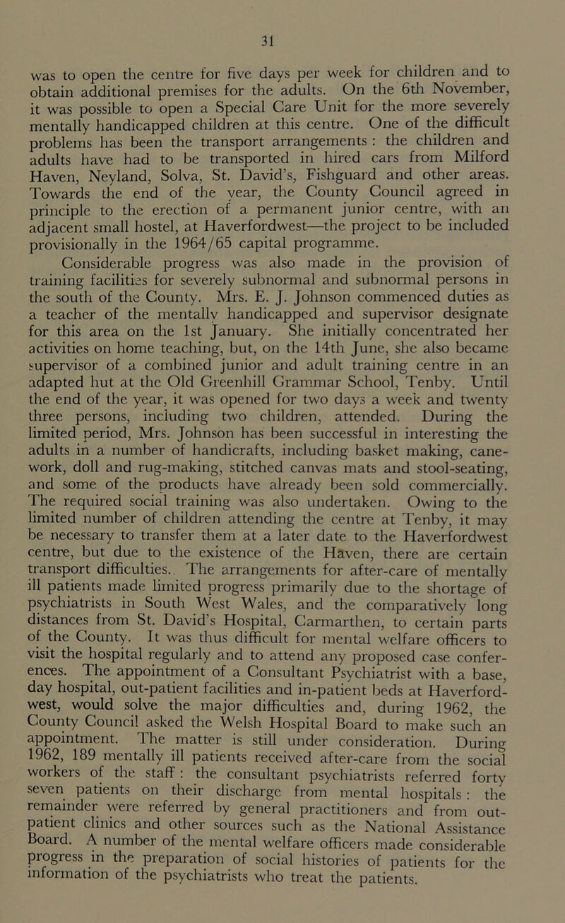 was to open the centre for five days per week for children and to obtain additional premises for the adults. On the 6th November, it was possible to open a Special Care Unit for the more severely mentally handicapped children at this centre. One of the difficult problems has been the transport arrangements : the children and adults have had to be transported in hired cars from Milford Haven, Neyland, Solva, St. David’s, Fishguard and other areas. Towards the end of the year, the County Council agreed in principle to the erection of a permanent junior centre, with an adjacent small hostel, at Haverfordwest—the project to be included provisionally in the 1964/65 capital programme. Considerable progress was also made in the provision of training facilities for severely subnormal and subnormal persons in the south of the County. Mrs. E. J. Johnson commenced duties as a teacher of the mentallv handicapped and supervisor designate for this area on the 1st January. She initially concentrated her activities on home teaching, but, on the 14th June, she also became supervisor of a combined junior and adult training centre in an adapted hut at the Old Greenhill Grammar School, Tenby. Until the end of the year, it was opened for two days a week and twenty three persons, including two children, attended. During the limited period, Mrs. Johnson has been successful in interesting the adults in a number of handicrafts, including basket making, cane- work, doll and rug-making, stitched canvas mats and stool-seating, and some of the products have already been sold commercially. The required social training was also undertaken. Owing to the limited number of children attending the centre at Tenby, it may be necessary to transfer them at a later date to the Haverfordwest centre, but due to the existence of the Haven, there are certain transport difficulties. The arrangements for after-care of mentally ill patients made limited progress primarily due to the shortage of psychiatrists in South West Wales, and the comparatively long distances from St. David’s Hospital, Carmarthen, to certain parts of the County. It was thus difficult for mental welfare officers to visit the hospital regularly and to attend any proposed case confer- ences. The appointment of a Consultant Psychiatrist with a base, day hospital, out-patient facilities and in-patient beds at Haverford- west, would solve the major difficulties and, during 1962, the County Council asked the Welsh Hospital Board to make such an appointment. The matter is still under consideration. During 1962, 189 mentally ill patients received after-care from the social workers of the staff: the consultant psychiatrists referred forty seven patients on their discharge from mental hospitals : the remainder were referred by general practitioners and from out- patient clinics and other sources such as the National Assistance Board. A number of the mental welfare officers made considerable progress in the preparation of social histories of patients for the information of the psychiatrists who treat the patients.