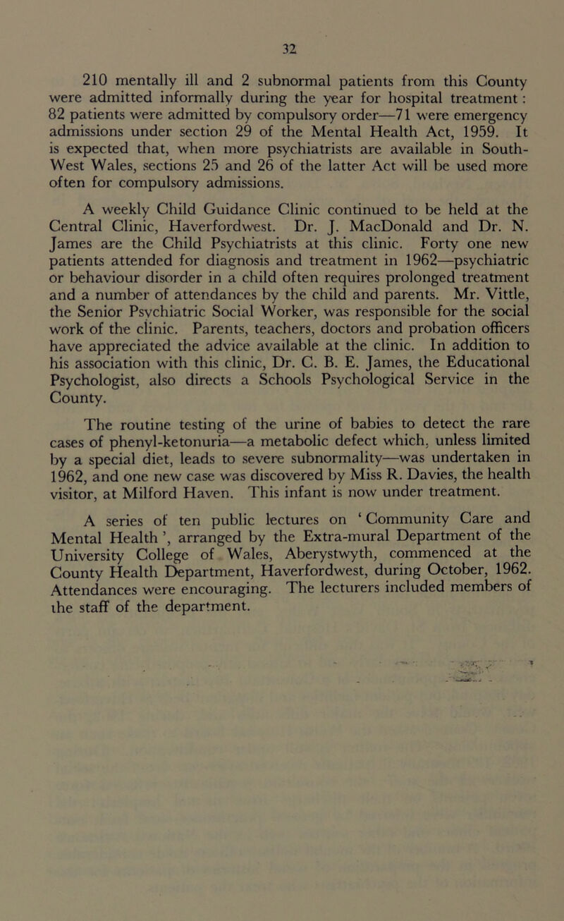 210 mentally ill and 2 subnormal patients from this County were admitted informally during the year for hospital treatment: 82 patients were admitted by compulsory order—71 were emergency admissions under section 29 of the Mental Health Act, 1959. It is expected that, when more psychiatrists are available in South- West Wales, sections 25 and 26 of the latter Act will be used more often for compulsory admissions. A weekly Child Guidance Clinic continued to be held at the Central Clinic, Haverfordwest. Dr. J. MacDonald and Dr. N. James are the Child Psychiatrists at this clinic. Forty one new patients attended for diagnosis and treatment in 1962—psychiatric or behaviour disorder in a child often requires prolonged treatment and a number of attendances by the child and parents. Mr. Vittle, the Senior Psychiatric Social Worker, was responsible for the social work of the clinic. Parents, teachers, doctors and probation officers have appreciated the advice available at the clinic. In addition to his association with this clinic, Dr. C. B. E. James, the Educational Psychologist, also directs a Schools Psychological Service in the County. The routine testing of the urine of babies to detect the rare cases of phenyl-ketonuria—a metabolic defect which, unless limited by a special diet, leads to severe subnormality—was undertaken in 1962, and one new case was discovered by Miss R. Davies, the health visitor, at Milford Haven. This infant is now under treatment. A series of ten public lectures on ‘ Community Care and Mental Health ’, arranged by the Extra-mural Department of the University College of Wales, Aberystwyth, commenced at the County Health Department, Haverfordwest, during October, 1962. Attendances were encouraging. The lecturers included members of the staff of the department.