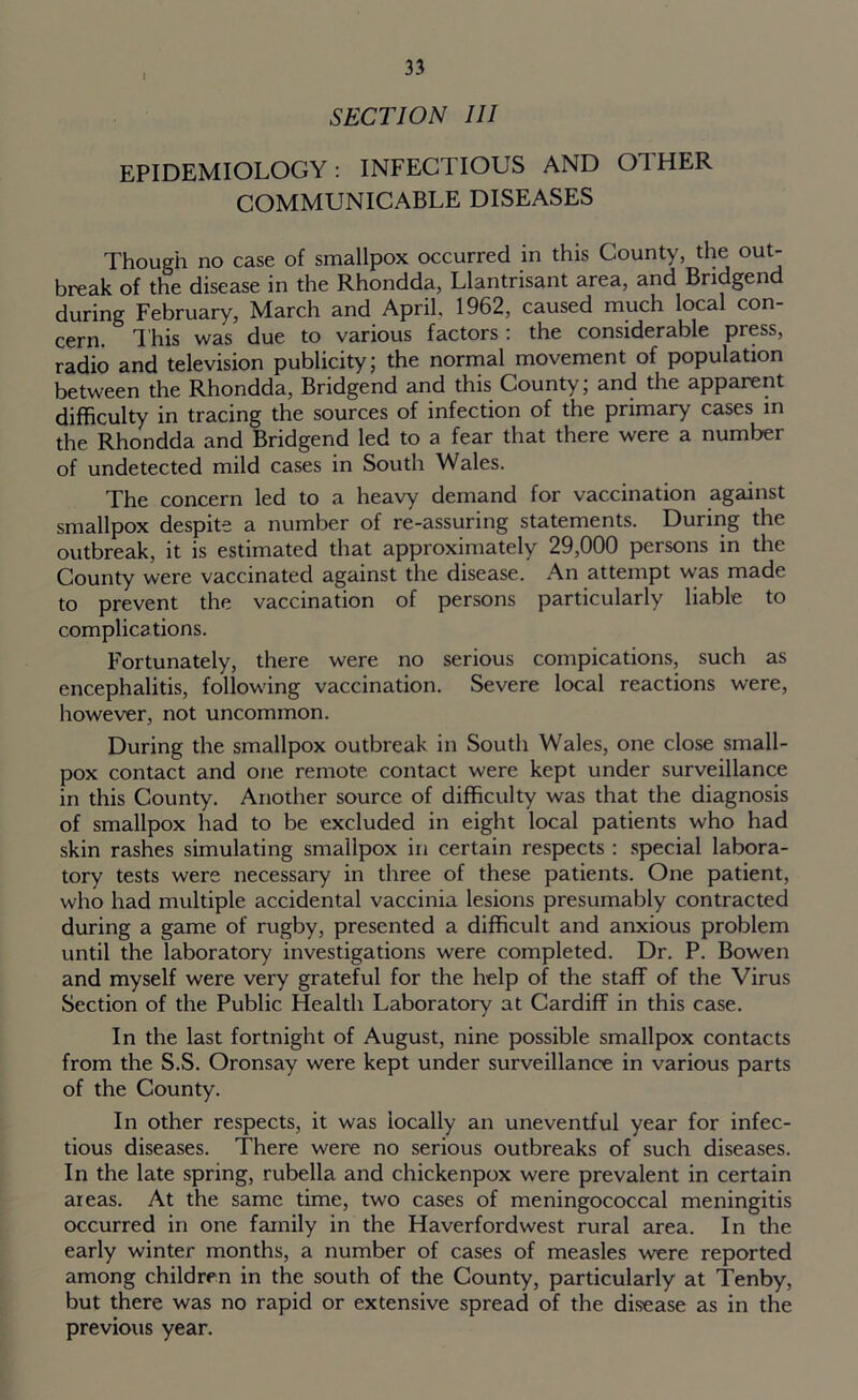 SECTION III EPIDEMIOLOGY : INFECTIOUS AND 01 HER COMMUNICABLE DISEASES Though no case of smallpox occurred in this County, the out- break of the disease in the Rhondda, Llantrisant area, and Bridgen during February, March and April 1962, caused much local con- cern. This was due to various factors : the considerable press, radio and television publicity; the normal movement of population between the Rhondda, Bridgend and this County; and the apparent difficulty in tracing the sources of infection of the primary cases in the Rhondda and Bridgend led to a fear that there were a number of undetected mild cases in South Wales. The concern led to a heavy demand for vaccination against smallpox despite a number of re-assuring statements. During the outbreak, it is estimated that approximately 29,000 persons in the County were vaccinated against the disease. An attempt was made to prevent the vaccination of persons particularly liable to complications. Fortunately, there were no serious compications, such as encephalitis, following vaccination. Severe local reactions were, however, not uncommon. During the smallpox outbreak in South Wales, one close small- pox contact and one remote contact were kept under surveillance in this County. Another source of difficulty was that the diagnosis of smallpox had to be excluded in eight local patients who had skin rashes simulating smallpox in certain respects : special labora- tory tests were necessary in three of these patients. One patient, who had multiple accidental vaccinia lesions presumably contracted during a game of rugby, presented a difficult and anxious problem until the laboratory investigations were completed. Dr. P. Bowen and myself were very grateful for the help of the staff of the Virus Section of the Public Health Laboratory at Cardiff in this case. In the last fortnight of August, nine possible smallpox contacts from the S.S. Oronsay were kept under surveillance in various parts of the County. In other respects, it was locally an uneventful year for infec- tious diseases. There were no serious outbreaks of such diseases. In the late spring, rubella and chickenpox were prevalent in certain areas. At the same time, two cases of meningococcal meningitis occurred in one family in the Haverfordwest rural area. In the early winter months, a number of cases of measles were reported among children in the south of the County, particularly at Tenby, but there was no rapid or extensive spread of the disease as in the previous year.