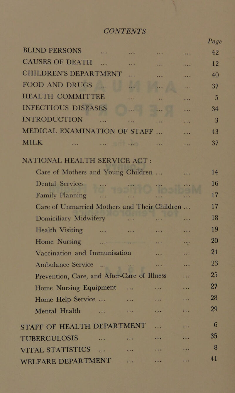 CONTENTS Page BLIND PERSONS ... ... ... ... 42 CAUSES OF DEATH ... ... ... ... 12 CHILDREN’S DEPARTMENT ... ... ... 40 FOOD AND DRUGS ... ... ... ... 37 HEALTH COMMITTEE ... .. ... 5 INFECTIOUS DISEASES ... ... ... 34 INTRODUCTION ... ... ... ... 3 MEDICAL EXAMINATION OF STAFF ... ... 43 MILK ... ... ... ... ... 37 NATIONAL HEALTH SERVICE ACT : Care of Mothers and Young Children ... ... 14 Dental Services ... ... ... ... 16 Family Planning ... ... ... ... 17 Care of Unmarried Mothers and Their Children ... 17 Domiciliary Midwifery ... ... ... 18 Health Visiting ... ... ... ... 19 Home Nursing ... ... ... -v 20 Vaccination and Immunisation ... ... 21 Ambulance Service .„. ... ... ••• 23 Prevention, Care, and After-Care of Illness ... 25 Home Nursing Equipment ... ... ... 27 Home Help Service ... ... ... ••• 28 Mental Health ... ••• • •• 29 STAFF OF HEALTH DEPARTMENT 6 TUBERCULOSIS 35 VITAL STATISTICS 8 WELFARE DEPARTMENT ... ... ••• 41