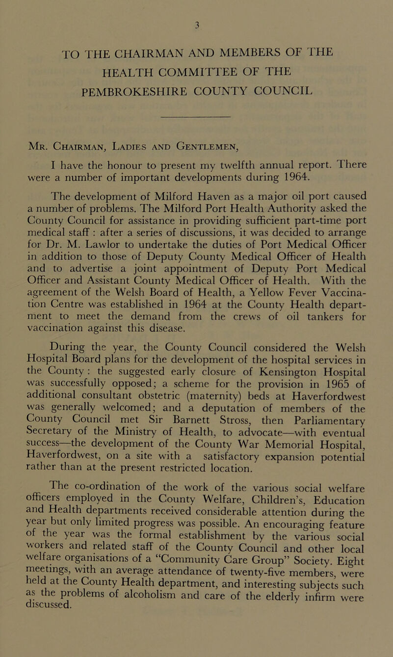 TO THE CHAIRMAN AND MEMBERS OF THE HEALTH COMMITTEE OF THE PEMBROKESHIRE COUNTY COUNCIL Mr. Chairman, Ladies and Gentlemen, I have the honour to present my twelfth annual report. There were a number of important developments during 1964. The development of Milford Haven as a major oil port caused a number of problems. The Milford Port Health Authority asked the County Council for assistance in providing sufficient part-time port medical staff : after a series of discussions, it was decided to arrange for Dr. M. Lawlor to undertake the duties of Port Medical Officer in addition to those of Deputy County Medical Officer of Health and to advertise a joint appointment of Deputy Port Medical Officer and Assistant County Medical Officer of Health. With the agreement of the Welsh Board of Health, a Yellow Fever Vaccina- tion Centre was established in 1964 at the County Health depart- ment to meet the demand from the crews of oil tankers for vaccination against this disease. During the year, the County Council considered the Welsh Hospital Board plans for the development of the hospital services in the County : the suggested early closure of Kensington Hospital was successfully opposed; a scheme for the provision in 1965 of additional consultant obstetric (maternity) beds at Haverfordwest was generally welcomed; and a deputation of members of the County Council met Sir Barnett Stross, then Parliamentary Secretary of the Ministry of Health, to advocate—with eventual success—the development of the County War Memorial Hospital, Haverfordwest, on a site with a satisfactory expansion potential rather than at the present restricted location. The co-ordination of the work of the various social welfare officers employed in the County Welfare, Children’s, Education and Health departments received considerable attention during the yeai but only limited progress was possible. An encouraging feature of the year was the formal establishment by the various social woikers and related staff of the County Council and other local welfare organisations of a “Community Care Group” Society. Eight meetings, with an average attendance of twenty-five members, were held at the County Health department, and interesting subjects such as the problems of alcoholism and care of the elderly infirm were discussed.