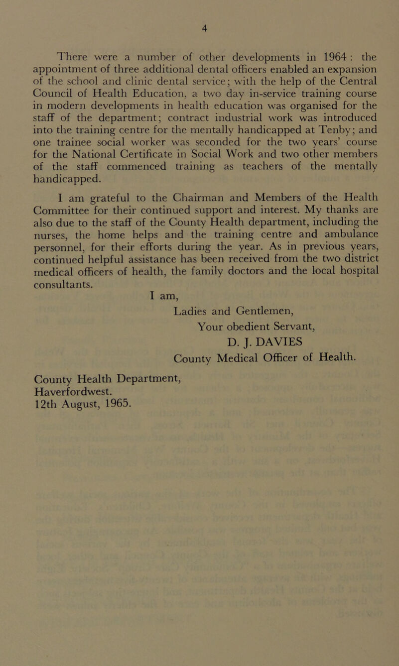 There were a number of other developments in 1964 : the appointment of three additional dental officers enabled an expansion of the school and clinic dental service; with the help of the Central Council of Health Education, a two day in-service training course in modern developments in health education was organised for the staff of the department; contract industrial work was introduced into the training centre for the mentally handicapped at Tenby; and one trainee social worker was seconded for the two years’ course for the National Certificate in Social Work and two other members of the staff commenced training as teachers of the mentally handicapped. 1 am grateful to the Chairman and Members of the Health Committee for their continued support and interest. My thanks are also due to the staff of the County Health department, including the nurses, the home helps and the training centre and ambulance personnel, for their efforts during the year. As in previous years, continued helpful assistance has been received from the two district medical officers of health, the family doctors and the local hospital consultants. I am, Ladies and Gentlemen, Your obedient Servant, D. J. DAVIES County Medical Officer of Health. County Health Department, Haverfordwest. 12th August, 1965.