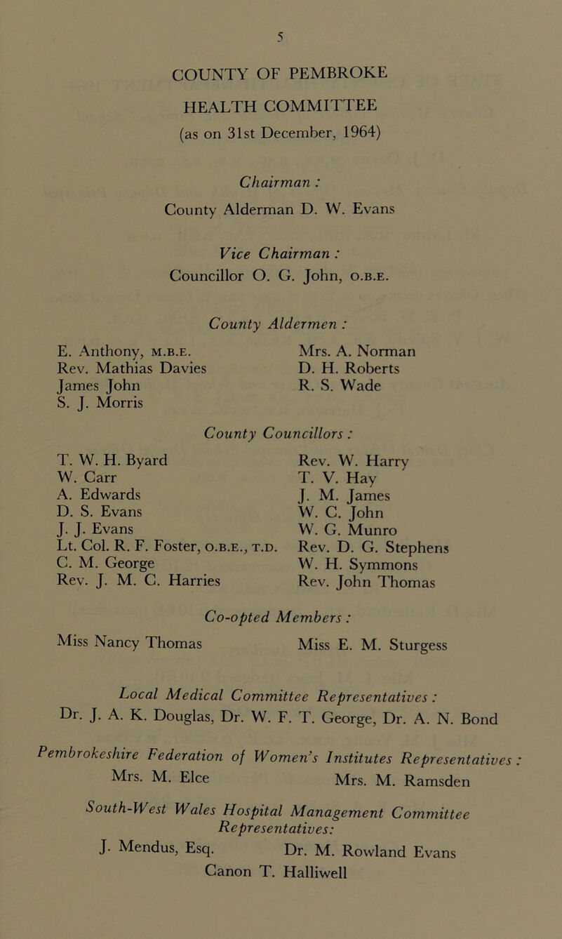 COUNTY OF PEMBROKE HEALTH COMMITTEE (as on 31st December, 1964) Chairman : County Alderman D. W. Evans Vice Chairman : Councillor O. G. John, o.b.e. County Aldermen : E. Anthony, m.b.e. Mrs. A. Norman Rev. Mathias Davies D. H. Roberts James John R. S. Wade S. J. Morris County Councillors: T. W. H. Byard W. Carr A. Edwards D. S. Evans J. J. Evans Lt. Col. R. F. Foster, o.b.e., t.d. C. M. George Rev. J. M. C. Harries Rev. W. Harry T. V. Hay J. M. James W. C. John W. G. Munro Rev. D. G. Stephens W. H. Symmons Rev. John Thomas Co-opted Members: Miss Nancy Thomas Miss E. M. Sturgess Local Medical Committee Representatives : Dr. J. A. K. Douglas, Dr. W. F. T. George, Dr. A. N. Bond Pembrokeshire Federation of Women’s Institutes Representatives Mrs. M. Elce Mrs. M. Ramsden South-West Wales Hospital Management Committee Representatives: J. Mendus, Esq. Dr. M. Rowland Evans Canon T. Halliwell