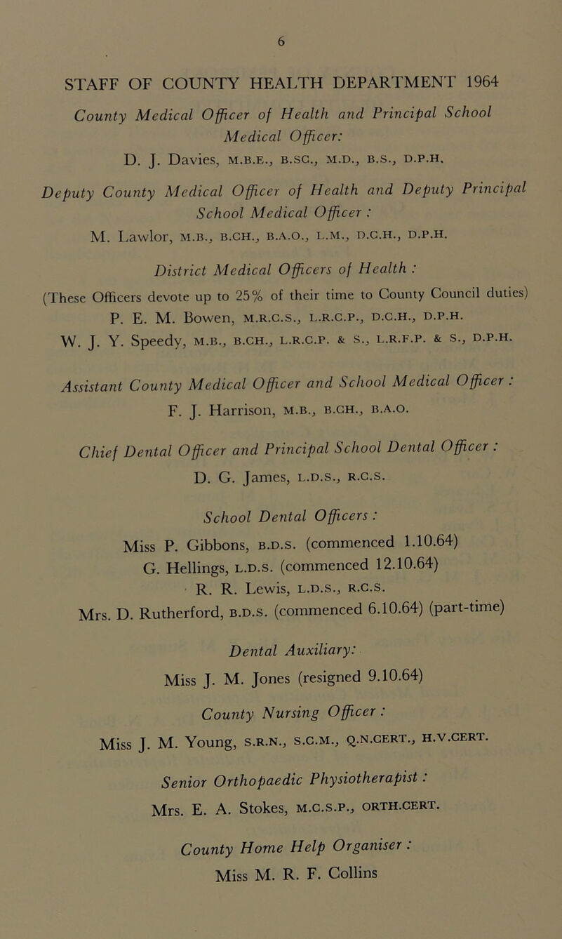 STAFF OF COUNTY HEALTH DEPARTMENT 1964 County Medical Officer of Health and Principal School Medical Officer: D. J. Davies, m.b.e., b.sc., m.d., b.s., d.p.h. Deputy County Medical Officer of Health and Deputy Principal School Medical Officer : M. Lavvlor, m.b., b.ch., b.a.o., l.m., d.c.h., d.p.h. District Medical Officers of Health : (These Officers devote up to 25% of their time to County Council duties) P. E. M. Bowen, m.r.c.s., l.r.c.p., d.c.h., d.p.h. W. J. Y. Speedy, m.b., b.ch., l.r.c.p. & s., l.r.f.p. & s., d.p.h. Assistant County Medical Officer and School Medical Officer . F. J. Harrison, m.b., b.ch., b.a.o. Chief Dental Officer and Principal School Dental Officer : D. G. James, l.d.s., r.c.s. School Dental Officers : Miss P. Gibbons, b.d.s. (commenced 1.10.64) G. Hellings, l.d.s. (commenced 12.10.64) R. R. Lewis, l.d.s., r.c.s. Mrs. D. Rutherford, b.d.s. (commenced 6.10.64) (part-time) Dental Auxiliary: Miss J. M. Jones (resigned 9.10.64) County Nursing Officer : Miss J. M. Young, s.r.n., s.c.m., q.n.cert., h.v.cert. Senior Orthopaedic Physiotherapist : Mrs. E. A. Stokes, m.c.s.p., orth.cert. County Home Help Organiser . Miss M. R. F. Collins