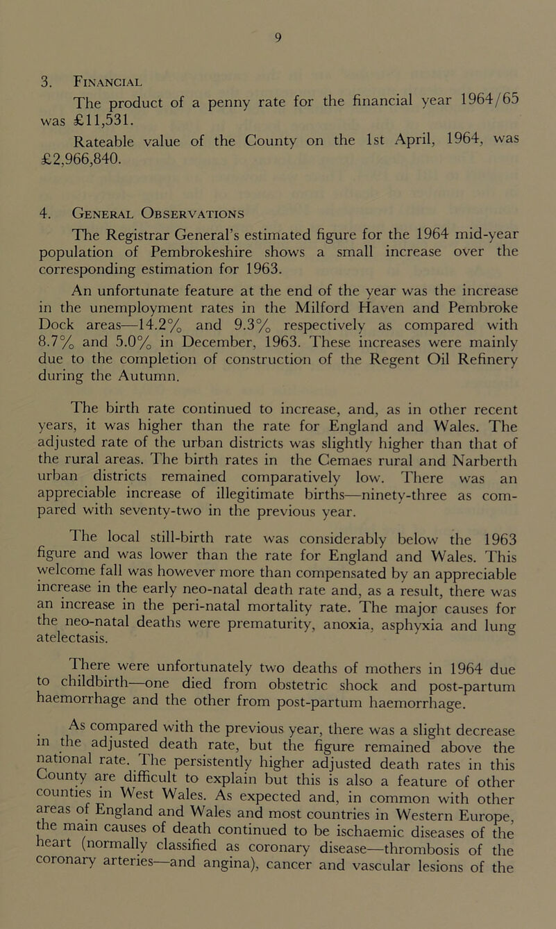 3. Financial The product of a penny rate for the financial year 1964/65 was £11,531. Rateable value of the County on the 1st April, 1964, was £2,966,840. 4. General Observations The Registrar General’s estimated figure for the 1964 mid-year population of Pembrokeshire shows a small increase over the corresponding estimation for 1963. An unfortunate feature at the end of the year was the increase in the unemployment rates in the Milford Haven and Pembroke Dock areas—14.2% and 9.3% respectively as compared with 8.7% and 5.0% in December, 1963. These increases were mainly due to the completion of construction of the Regent Oil Refinery during the Autumn. The birth rate continued to increase, and, as in other recent years, it was higher than the rate for England and Wales. The adjusted rate of the urban districts was slightly higher than that of the rural areas. The birth rates in the Cemaes rural and Narberth urban districts remained comparatively low. There was an appreciable increase of illegitimate births—ninety-three as com- pared with seventy-two in the previous year. The local still-birth rate was considerably below the 1963 figure and was lower than the rate for England and Wales. This welcome fall was however more than compensated by an appreciable increase in the early neo-natal death rate and, as a result, there was an increase in the peri-natal mortality rate. The major causes for the neo-natal deaths were prematurity, anoxia, asphyxia and luno- atelectasis. There were unfortunately two deaths of mothers in 1964 due to childbirth one died from obstetric shock and post-partum haemorrhage and the other from post-partum haemorrhage. As compared with the previous year, there was a slight decrease in ^ie adjusted death rate, but the figure remained above the national rate. 1 he persistently higher adjusted death rates in this County are difficult to explain but this is also a feature of other counties in West Wales. As expected and, in common with other areas of England and Wales and most countries in Western Europe, t le main causes of death continued to be ischaemic diseases of the leait (normally classified as coronary disease—thrombosis of the coronary arteries—and angina), cancer and vascular lesions of the