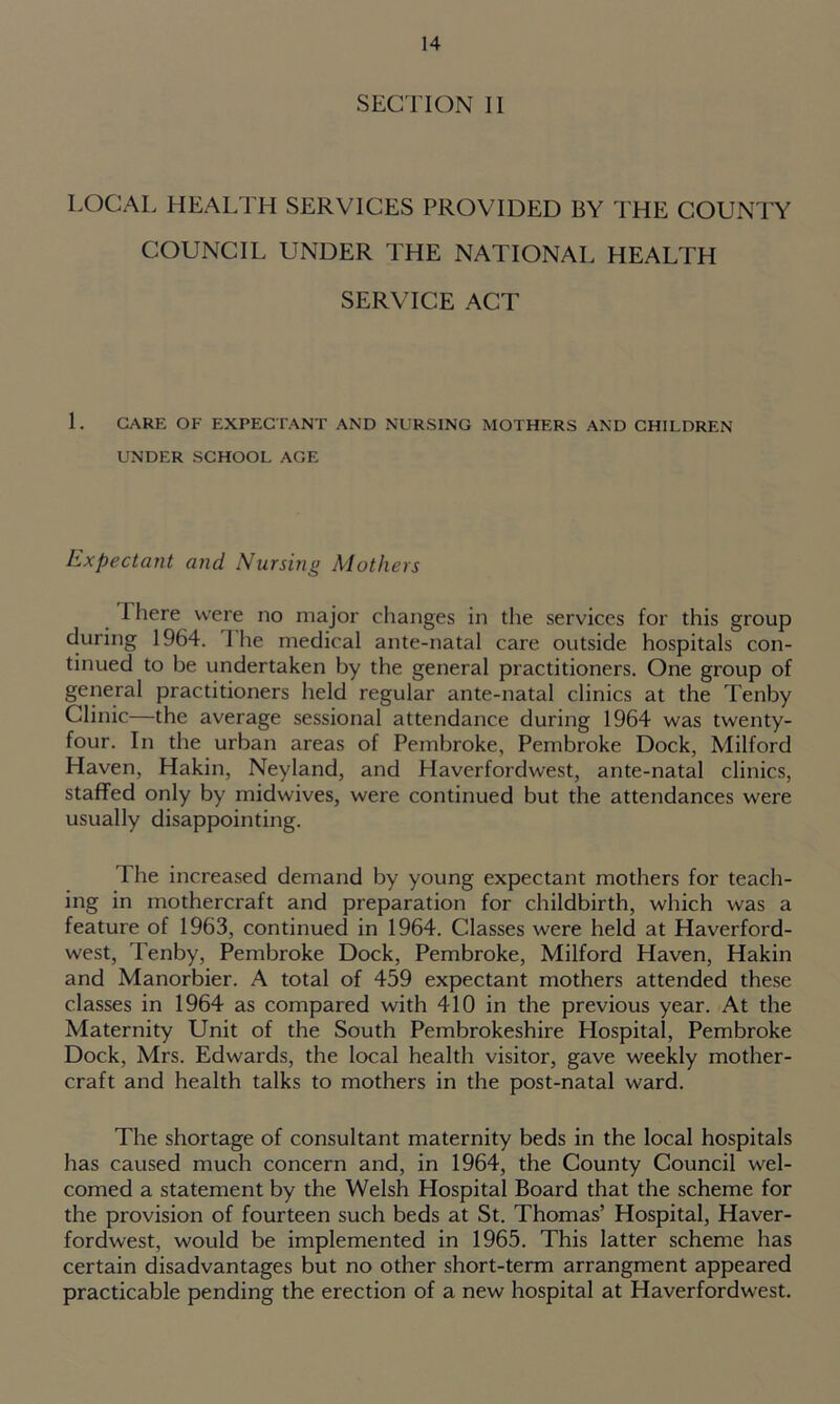 SECTION II LOCAL HEALTH SERVICES PROVIDED BY THE COUNTY COUNCIL UNDER THE NATIONAL HEALTH SERVICE ACT L CARE OF EXPECTANT AND NURSING MOTHERS AND CHILDREN UNDER SCHOOL AGE Expectant and Nursing Mothers I here were no major changes in the services for this group during 1964. 1 he medical ante-natal care outside hospitals con- tinued to be undertaken by the general practitioners. One group of general practitioners held regular ante-natal clinics at the Tenby Clinic—the average sessional attendance during 1964 was twenty- four. In the urban areas of Pembroke, Pembroke Dock, Milford Haven, Hakin, Neyland, and Haverfordwest, ante-natal clinics, staffed only by midwives, were continued but the attendances were usually disappointing. The increased demand by young expectant mothers for teach- ing in mothercraft and preparation for childbirth, which was a feature of 1963, continued in 1964. Classes were held at Haverford- west, Tenby, Pembroke Dock, Pembroke, Milford Haven, Hakin and Manorbier. A total of 459 expectant mothers attended these classes in 1964 as compared with 410 in the previous year. At the Maternity Unit of the South Pembrokeshire Hospital, Pembroke Dock, Mrs. Edwards, the local health visitor, gave weekly mother- craft and health talks to mothers in the post-natal ward. The shortage of consultant maternity beds in the local hospitals has caused much concern and, in 1964, the County Council wel- comed a statement by the Welsh Hospital Board that the scheme for the provision of fourteen such beds at St. Thomas’ Hospital, Haver- fordwest, would be implemented in 1965. This latter scheme has certain disadvantages but no other short-term arrangment appeared practicable pending the erection of a new hospital at Haverfordwest.