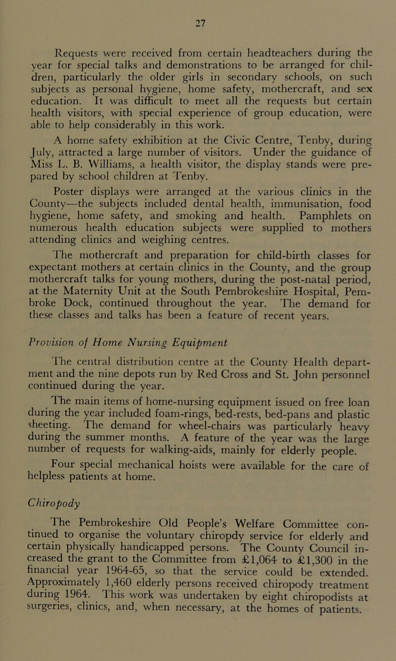 Requests were received from certain headteachers during the year for special talks and demonstrations to be arranged for chil- dren, particularly the older girls in secondary schools, on such subjects as personal hygiene, home safety, mothercraft, and sex education. It was difficult to meet all the requests but certain health visitors, with special experience of group education, were able to help considerably in this work. A home safety exhibition at the Civic Centre, Tenby, during July, attracted a large number of visitors. Under the guidance of Miss L. B. Williams, a health visitor, the display stands were pre- pared by school children at Tenby. Poster displays were arranged at the various clinics in the County—the subjects included dental health, immunisation, food hygiene, home safety, and smoking and health. Pamphlets on numerous health education subjects were supplied to mothers attending clinics and weighing centres. The mothercraft and preparation for child-birth classes for expectant mothers at certain clinics in the County, and the group mothercraft talks for young mothers, during the post-natal period, at the Maternity Unit at the South Pembrokeshire Hospital, Pem- broke Dock, continued throughout the year. The demand for these classes and talks has been a feature of recent years. Provision of Home Nursing Equipment The central distribution centre at the County Health depart- ment and the nine depots run by Red Cross and St. John personnel continued during the year. The main items of home-nursing equipment issued on free loan during the year included foam-rings, bed-rests, bed-pans and plastic sheeting. The demand for wheel-chairs was particularly heavy during the summer months. A feature of the year was the large number of requests for walking-aids, mainly for elderly people. Four special mechanical hoists were available for the care of helpless patients at home. Chiropody The Pembrokeshire Old People’s Welfare Committee con- tinued to organise the voluntary chiropdy service for elderly and certain physically handicapped persons. The County Council in- creased the grant to the Committee from £1,064 to £1,300 in the financial year 1964-65, so that the service could be extended. Approximately 1,460 elderly persons received chiropody treatment during 1964. This work was undertaken by eight chiropodists at surgeries, clinics, and, when necessary, at the homes of patients.