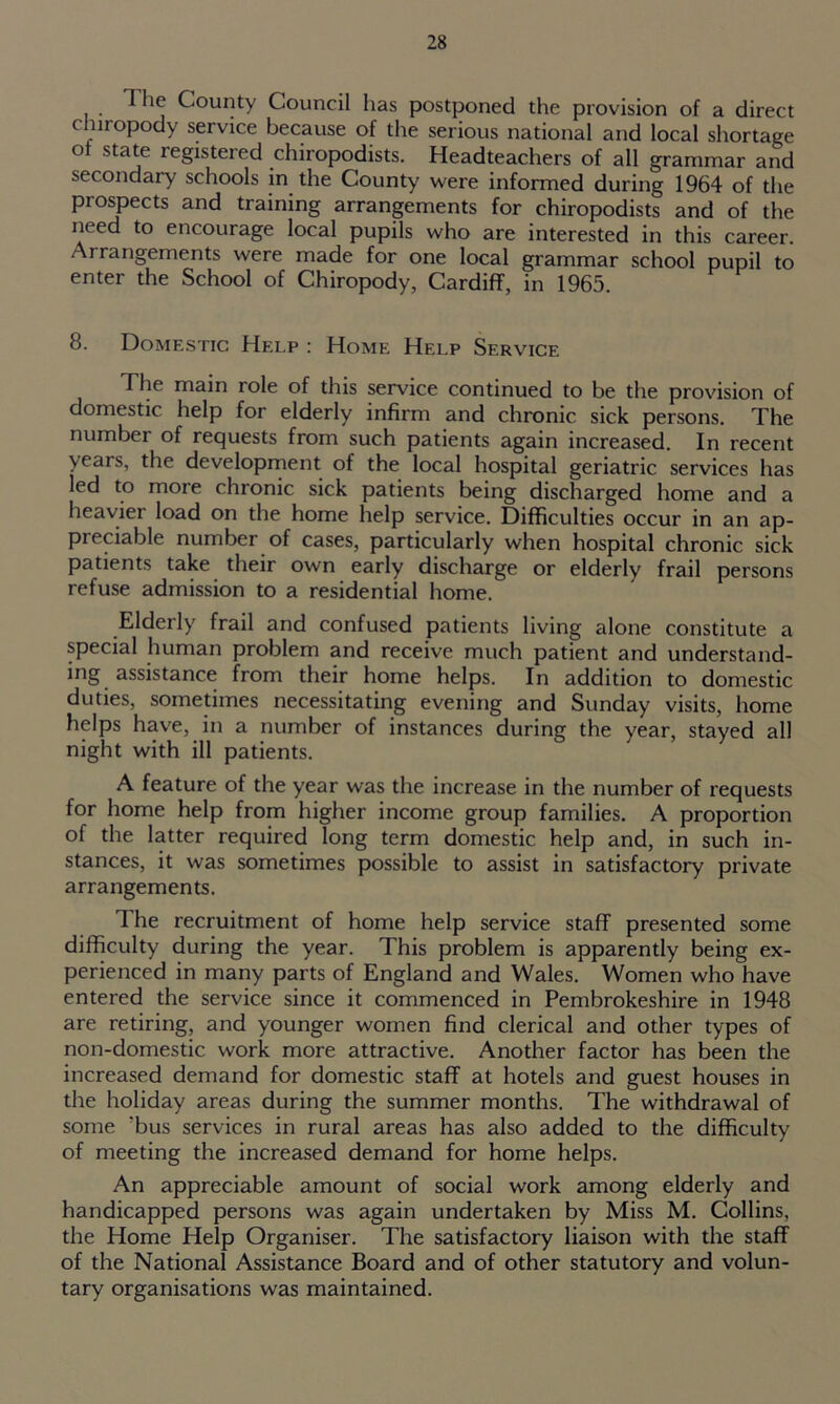 The County Council has postponed the provision of a direct chnopody service because of the serious national and local shortage of state registered chiropodists. Headteachers of all grammar and secondary schools in the County were informed during 1964 of the piospects and training arrangements for chiropodists and of the need to encourage local pupils who are interested in this career. Ai rangements were made for one local grammar school pupil to enter the School of Chiropody, Cardiff, in 1965. 8. Domestic Help : Home Help Service The main role of this service continued to be the provision of domestic help for elderly infirm and chronic sick persons. The number of requests from such patients again increased. In recent years, the development of the local hospital geriatric services has led to more chronic sick patients being discharged home and a heaviei load on the home help service. Difficulties occur in an ap- preciable number of cases, particularly when hospital chronic sick patients take their own early discharge or elderly frail persons refuse admission to a residential home. Elderly frail and confused patients living alone constitute a special human problem and receive much patient and understand- ing assistance from their home helps. In addition to domestic duties, sometimes necessitating evening and Sunday visits, home helps have, in a number of instances during the year, stayed all night with ill patients. A feature of the year was the increase in the number of requests for home help from higher income group families. A proportion of the latter required long term domestic help and, in such in- stances, it was sometimes possible to assist in satisfactory private arrangements. The recruitment of home help service staff presented some difficulty during the year. This problem is apparently being ex- perienced in many parts of England and Wales. Women who have entered the service since it commenced in Pembrokeshire in 1948 are retiring, and younger women find clerical and other types of non-domestic work more attractive. Another factor has been the increased demand for domestic staff at hotels and guest houses in the holiday areas during the summer months. The withdrawal of some ?bus services in rural areas has also added to the difficulty of meeting the increased demand for home helps. An appreciable amount of social work among elderly and handicapped persons was again undertaken by Miss M. Collins, the Home Help Organiser. The satisfactory liaison with the staff of the National Assistance Board and of other statutory and volun- tary organisations was maintained.