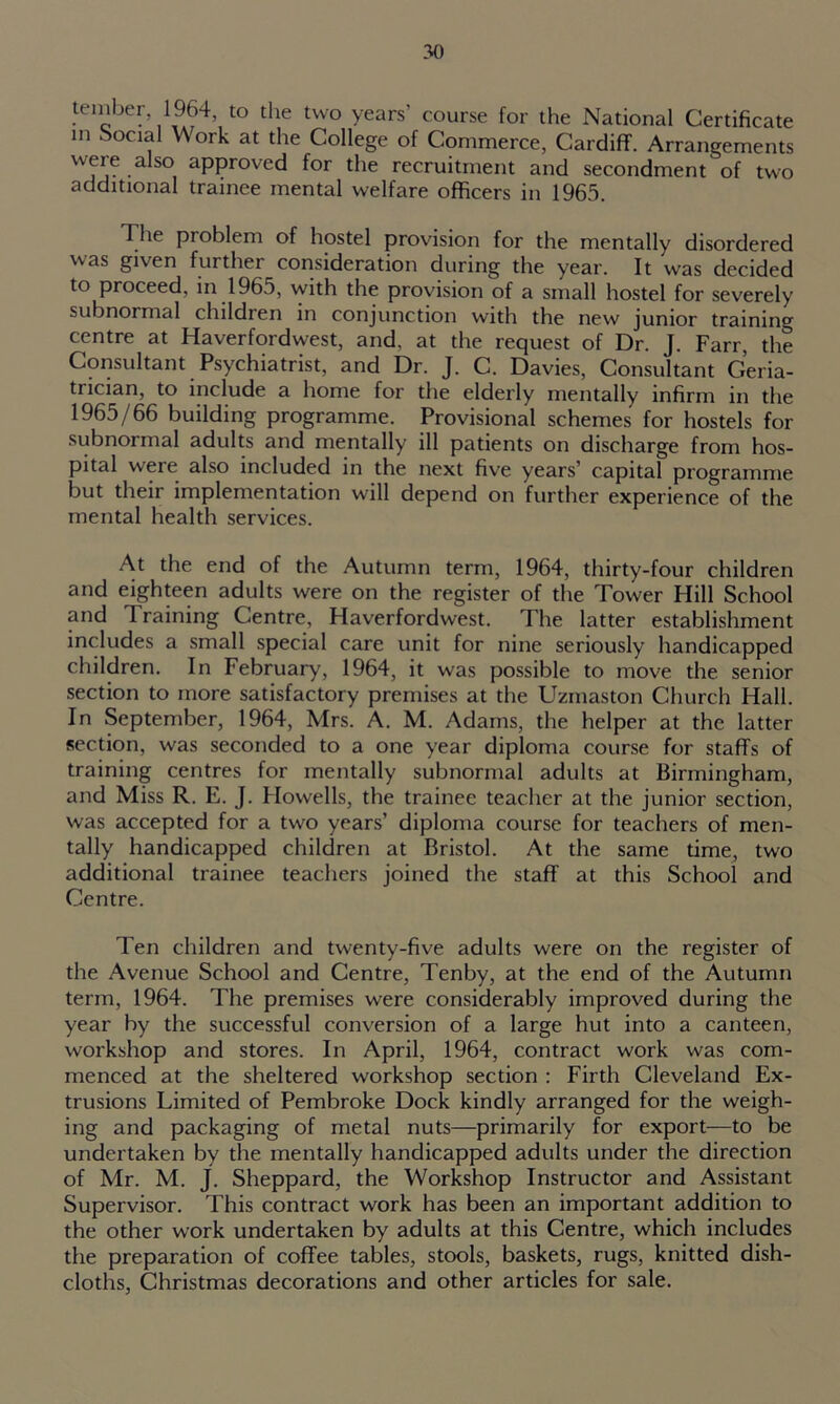 tember, 1964, to the two years' course for the National Certificate m Social Work at the College of Commerce, Cardiff. Arrangements were also approved for the recruitment and secondment of two additional trainee mental welfare officers in 1965. The pioblem of hostel provision for the mentally disordered was given further consideration during the year. It was decided to proceed, in 1965, with the provision of a small hostel for severely subnormal children in conjunction with the new junior training centre at Haverfordwest, and, at the request of Dr. J. Farr, the Consultant Psychiatrist, and Dr. J. C. Davies, Consultant Geria- trician, to include a home for the elderly mentally infirm in the 1965/66 building programme. Provisional schemes for hostels for subnormal adults and mentally ill patients on discharge from hos- pital were also included in the next five years’ capital programme but their implementation will depend on further experience of the mental health services. At the end of the Autumn term, 1964, thirty-four children and eighteen adults were on the register of the Tower Hill School and 1 raining Centre, Haverfordwest. The latter establishment includes a small special care unit for nine seriously handicapped children. In February, 1964, it was possible to move the senior section to more satisfactory premises at the Uzmaston Church Hall. In September, 1964, Mrs. A. M. Adams, the helper at the latter section, was seconded to a one year diploma course for staffs of training centres for mentally subnormal adults at Birmingham, and Miss R. E. J. Howells, the trainee teacher at the junior section, was accepted for a two years’ diploma course for teachers of men- tally handicapped children at Bristol. At the same time, two additional trainee teachers joined the staff at this School and Centre. Ten children and twenty-five adults were on the register of the Avenue School and Centre, Tenby, at the end of the Autumn term, 1964. The premises were considerably improved during the year by the successful conversion of a large hut into a canteen, workshop and stores. In April, 1964, contract work was com- menced at the sheltered workshop section : Firth Cleveland Ex- trusions Limited of Pembroke Dock kindly arranged for the weigh- ing and packaging of metal nuts—primarily for export—to be undertaken by the mentally handicapped adults under the direction of Mr. M. J. Sheppard, the Workshop Instructor and Assistant Supervisor. This contract work has been an important addition to the other work undertaken by adults at this Centre, which includes the preparation of coffee tables, stools, baskets, rugs, knitted dish- cloths, Christmas decorations and other articles for sale.