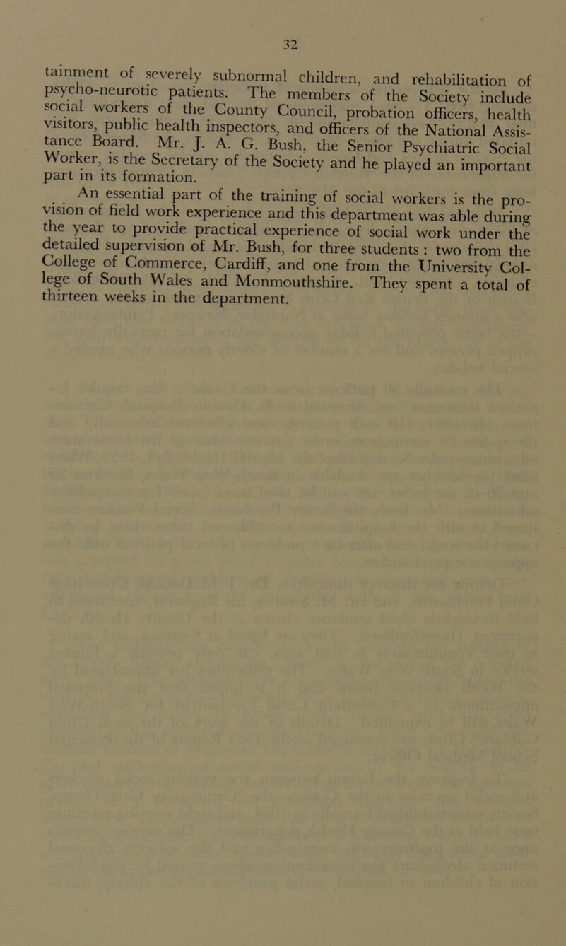 tainment of severely subnormal children, and rehabilitation of psycho-neurotic patients. The members of the Society include social workers of the County Council, probation officers, health visitors public health inspectors, and officers of the National Assis- £ncf Bo.ar<^ Mr- J- G. Bush, the Senior Psychiatric Social Worker, is the Secretary of the Society and he played an important part in its formation. An essential part of the training of social workers is the pro- vision of field work experience and this department was able during the year to provide practical experience of social work under the detailed supervision of Mr. Bush, for three students: two from the College of Commerce, Cardiff, and one from the University Col- lege of South Wales and Monmouthshire. They spent a total of thirteen weeks in the department.