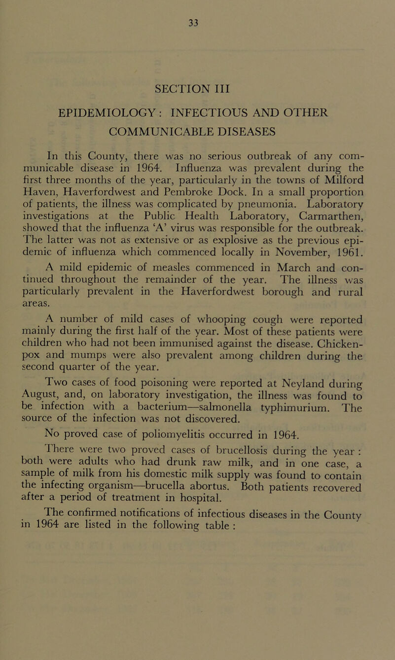 SECTION III EPIDEMIOLOGY : INFECTIOUS AND OTHER COMMUNICABLE DISEASES In this County, there was no serious outbreak of any com- municable disease in 1964. Influenza was prevalent during the first three months of the year, particularly in the towns of Milford Haven, Haverfordwest and Pembroke Dock. In a small proportion of patients, the illness was complicated by pneumonia. Laboratory investigations at the Public Health Laboratory, Carmarthen, showed that the influenza ‘A’ virus was responsible for the outbreak. The latter was not as extensive or as explosive as the previous epi- demic of influenza which commenced locally in November, 1961. A mild epidemic of measles commenced in March and con- tinued throughout the remainder of the year. The illness was particularly prevalent in the Haverfordwest borough and rural areas. A number of mild cases of whooping cough were reported mainly during the first half of the year. Most of these patients were children who had not been immunised against the disease. Chicken- pox and mumps were also prevalent among children during the second quarter of the year. Two cases of food poisoning were reported at Neyland during August, and, on laboratory investigation, the illness was found to be infection with a bacterium—salmonella typhimurium. The source of the infection was not discovered. No proved case of poliomyelitis occurred in 1964. There were two proved cases of brucellosis during the year : both were adults who had drunk raw milk, and in one case, a sample of milk from his domestic milk supply was found to contain the infecting organism—brucella abortus. Both patients recovered after a period of treatment in hospital. The confirmed notifications of infectious diseases in the County in 1964 are listed in the following table :