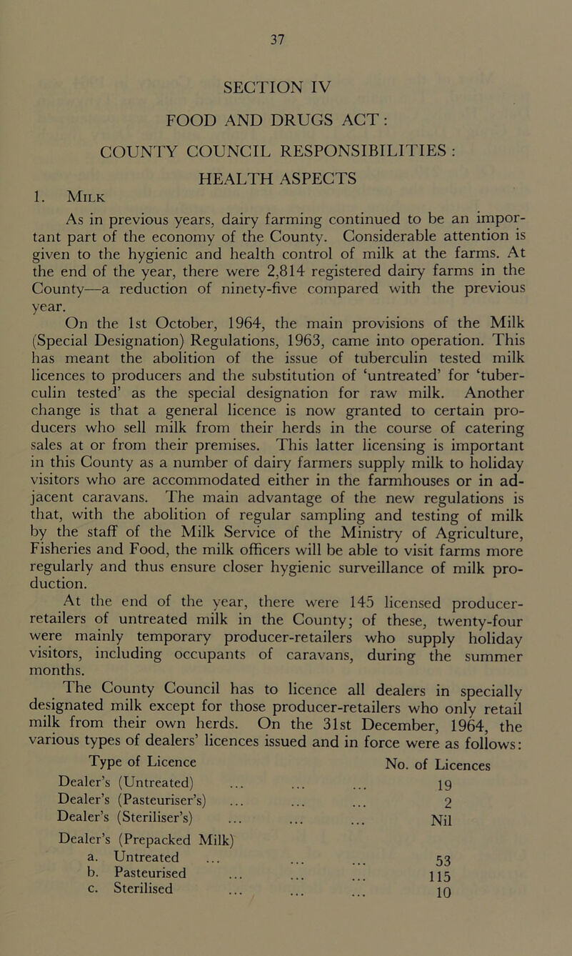 SECTION IV FOOD AND DRUGS ACT: COUNTY COUNCIL RESPONSIBILITIES : HEALTH ASPECTS 1. Milk As in previous years, dairy farming continued to be an impor- tant part of the economy of the County. Considerable attention is given to the hygienic and health control of milk at the farms. At the end of the year, there were 2,814 registered dairy farms in the County—a reduction of ninety-five compared with the previous year. On the 1st October, 1964, the main provisions of the Milk (Special Designation) Regulations, 1963, came into operation. This has meant the abolition of the issue of tuberculin tested milk licences to producers and the substitution of ‘untreated’ for ‘tuber- culin tested’ as the special designation for raw milk. Another change is that a general licence is now granted to certain pro- ducers who sell milk from their herds in the course of catering sales at or from their premises. This latter licensing is important in this County as a number of dairy farmers supply milk to holiday visitors who are accommodated either in the farmhouses or in ad- jacent caravans. The main advantage of the new regulations is that, with the abolition of regular sampling and testing of milk by the staff of the Milk Service of the Ministry of Agriculture, Fisheries and Food, the milk officers will be able to visit farms more regularly and thus ensure closer hygienic surveillance of milk pro- duction. At the end of the year, there were 145 licensed producer- retailers of untreated milk in the County; of these, twenty-four were mainly temporary producer-retailers who supply holiday visitors, including occupants of caravans, during the summer months. The County Council has to licence all dealers in specially designated milk except for those producer-retailers who only retail milk from their own herds. On the 31st December, 1964, the various types of dealers’ licences issued and in force were as follows: Type of Licence No. of Licences Dealer’s (Untreated) 19 Dealer’s (Pasteuriser’s) 2 Dealer’s (Steriliser’s) Nil Dealer’s (Prepacked Milk) a. Untreated 53 b. Pasteurised 115 c. Sterilised 10