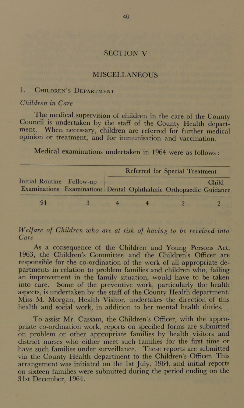 SECTION V MISCELLANEOUS 1. Children’s Department Children in Care The medical supervision of children in the care of the County Council is undertaken by the staff of the County Health depart- ment. When necessary, children are referred for further medical opinion or treatment, and for immunisation and vaccination. Medical examinations undertaken in 1964 were as follows : Referred for Special Treatment Initial Routine Examinations Follow-up Examinations Child Dental Ophthalmic Orthopaedic Guidance 94 3 4 4 2 2 Welfare of Children who are at risk of having to be received into Care As a consequence of the Children and Young Persons Act, 1963, the Children's Committee and the Children’s Officer are responsible for the co-ordination of the work of all appropriate de- partments in relation to problem families and children who, failing an improvement in the family situation, would have to be taken into care. Some of the preventive work, particularly the health aspects, is undertaken by the staff of the County Health department. Miss M. Morgan, Health Visitor, undertakes the direction of this health and social work, in addition to her mental health duties. To assist Mr. Cassam, the Children’s Officer, with the appro- priate co-ordination work, reports on specified forms are submitted on problem or other appropriate families by health visitors and district nurses who either meet such families for the first time or have such families under surveillance. These reports are submitted via the County Health department to the Children’s Officer. This arrangement was initiated on the 1st July, 1964, and initial reports on sixteen families were submitted during the period ending on the 31st December, 1964.