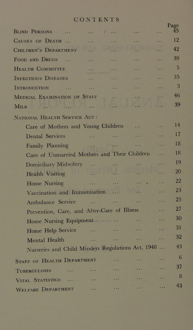 CONTENTS Page Blind Persons ... ... ... ... ... 45 Causes of Death ... ... ... ... ••• 12 Children’s Department ... ... ... 42 Food and Drugs ... ... ... ••• ••• 39 Health Committee ... ... ••• ••• 3 Infectious Diseases ... ... ••• ••• 35 Introduction ... ... ••• ••• ••• 3 Medical Examination of Staff ... ... ••• 46 Milk ... ... • •• ••• ••• ••• ^9 National Health Service Act : Care of Mothers and Young Children ... ••• 14 Dental Services ... ••• ••• ••• ^ Family Planning ... ••• ••• ••• 1° Care of Unmarried Mothers and 1 heir Children ... 16 Domiciliary Midwifery ... ... ••• 19 Health Visiting ... ••• ••• ••• ^0 22 Home Nursing ••• ••• Vaccination and Immunisation ... ••• ••• 23 25 Ambulance Service Prevention, Care, and After-Care of Illness 27 TO Home Nursing Equipment Home Help Service ••• ••• ^ T2 Mental Health Nurseries and Child Minders Regulations Act, 1948 ... 43 Staff of Health Department 37 Tuberculosis O Vital Statistics ... ... 43 Welfare Department