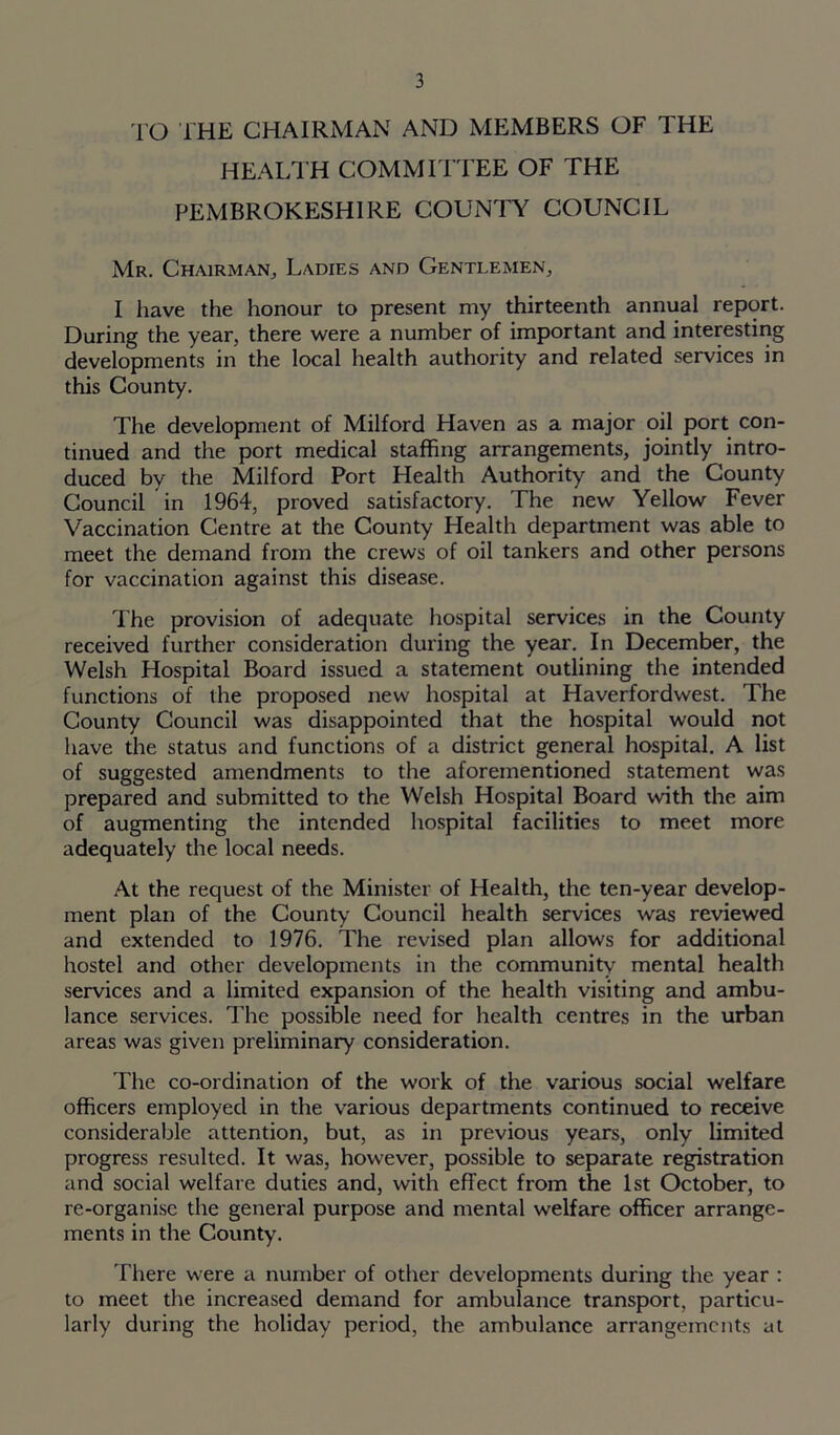 TO THE CHAIRMAN AND MEMBERS OF THE HEALTH COMMITTEE OF THE PEMBROKESHIRE COUNTY COUNCIL Mr. Chairman, Ladies and Gentlemen, I have the honour to present my thirteenth annual report. During the year, there were a number of important and interesting developments in the local health authority and related services in this County. The development of Milford Haven as a major oil port con- tinued and the port medical staffing arrangements, jointly intro- duced by the Milford Port Health Authority and the County Council in 1964, proved satisfactory. The new Yellow Fever Vaccination Centre at the County Health department was able to meet the demand from the crews of oil tankers and other persons for vaccination against this disease. The provision of adequate hospital services in the County received further consideration during the year. In December, the Welsh Hospital Board issued a statement outlining the intended functions of the proposed new hospital at Haverfordwest. The County Council was disappointed that the hospital would not have the status and functions of a district general hospital. A list of suggested amendments to the aforementioned statement was prepared and submitted to the Welsh Hospital Board with the aim of augmenting the intended hospital facilities to meet more adequately the local needs. At the request of the Minister of Health, the ten-year develop- ment plan of the County Council health services was reviewed and extended to 1976. The revised plan allows for additional hostel and other developments in the community mental health services and a limited expansion of the health visiting and ambu- lance services. The possible need for health centres in the urban areas was given preliminary consideration. The co-ordination of the work of the various social welfare officers employed in the various departments continued to receive considerable attention, but, as in previous years, only limited progress resulted. It was, however, possible to separate registration and social welfare duties and, with effect from the 1st October, to re-organisc the general purpose and mental welfare officer arrange- ments in the County. There were a number of other developments during the year : to meet the increased demand for ambulance transport, particu- larly during the holiday period, the ambulance arrangements at