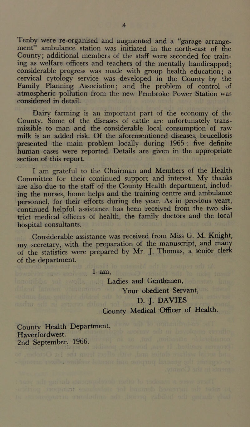 Tenby were re-organised and augmented and a “garage arrange- ment” ambulance station was initiated in the north-east of the County; additional members of the staff were seconded for train- ing as welfare officers and teachers of the mentally handicapped; considerable progress was made with group health education; a cervical cytology service was developed in the County by the Family Planning Association; and the problem of control of atmospheric pollution from the new Pembroke Power Station was considered in detail. Dairy farming is an important part of the economy of the County. Some of the diseases of cattle are unfortunately trans- missible to man and the considerable local consumption of raw milk is an added risk. Of the aforementioned diseases, brucellosis presented the main problem locally during 1965 : five definite human cases were reported. Details are given in the appropriate section of this report. I am grateful to the Chairman and Members of the Health Committee for their continued support and interest. My thanks are also due to the staff of the County Health department, includ- ing the nurses, home helps and the training centre and ambulance personnel, for their efforts during the year. As in previous years, continued helpful assistance has been received from the two dis- trict medical officers of health, the family doctors and the local hospital consultants. Considerable assistance was received from Miss G. M. Knight, my secretary, with the preparation of the manuscript, and many of the statistics were prepared by Mr. J. Thomas, a senior clerk of the department. I am, Ladies and Gentlemen, Your obedient Servant, D. J. DAVIES County Medical Officer of Health. County Health Department, Haverfordwest. 2nd September, 1966.