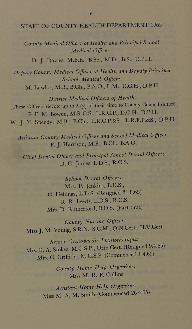 STAFF OF COUNTY HEALTH DEPARTMENT 1965 County Medical Officer of Health and Principal School Medical Officer : D. J. Davies, M.B.E., B.Sc., M.D., B.S., D.P.H. Deputy County Medical Officer of Health and Deputy Principal School Medical Officer: M. Lawlor, M.B., B.Ch., B.A.O., L.M., D.C.H., D.P.H. District Medical Officers of Health: ■ iliese Officers devote up to 25% of their time to County Council duties) P. E. M. Bowen, M.R.C.S., L.R.C.P., D.C.H., D.P.H. W. J. Y. Speedy, M.B., B.Ch., L.R.C.P.&S, L.R.F.P.&S., D.P.H. Assistant County Medical Officer and School Medical Officer: F. J. Harrison, M.B., B.Ch., B.A.O. Chief Dental Officer and Principal School Dental Officer: D. G. James, L.D.S., R.C.S. School Dental Officers: Mrs. P. Jenkins, B.D.S., G. Hellings, L.D.S. (Resigned 31.8.65) R. R. Lewis, L.D.S., R.C.S. Mrs. D. Rutherford, B.D.S. (Part-time) County Nursing Officer: Miss J. M. Young, S.R.N., S.C.M., Q.N.fert, H.V.Cert. Senior Orthopaedic Physiotherapist: Mrs. E. A. Stokes, M.C.S.P., Orth.Cert. (Resigned 9.4.65) Mrs. C. Griffiths, M.C.S.P. (Commenced 1.4.65) County Home Help Organiser: Miss M. R. F. Collins Assistant Home Help Organiser: Miss M. A, M, Smith (Commenced 26.4.65)