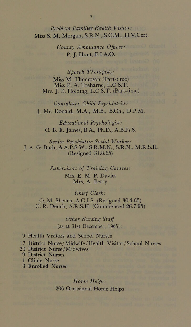 Problem Families Health Visitor: Miss S. M. Morgan, S.R.N., S.C.M., H.V.Cert. County Ambulance Officer: P. J. Hunt, F.I.A.O. Speech Therapists: Miss M. Thompson (Part-time) Miss P. A. Treharne, L.C.S.T. Mrs. J. E. Holding, L.C.S.T. (Part-time) Consultant Child Psychiatrist: J. Me Donald, M.A., M.B., B.Ch., D.P.M. Educational Psychologist: C. B. E. James, B.A., Ph.D., A.B.Ps.S. Senior Psychiatric Social Worker: J. A. G. Bush, A.A.P.S.W., S.R.M.N., S.R.N., M.R.S.H, (Resigned 31.8.65) Supervisors of Training Centres: Mrs. E. M. P. Davies Mrs. A. Berry Chief Clerk: O. M. Shearn, A.C.I.S. (Resigned 30.4.65) C. R. Dench, A.R.S.H. (Commenced 26.7.65) Other Nursing Staff (as at 31st December, 1965): 9 Health Visitors and School Nurses 17 District Nurse/Midwife/Health Visitor/School Nurses 20 District Nurse/Midwives 9 District Nurses 1 Clinic Nurse 3 Enrolled Nurses Home Helps: 206 Occasional Home Helps