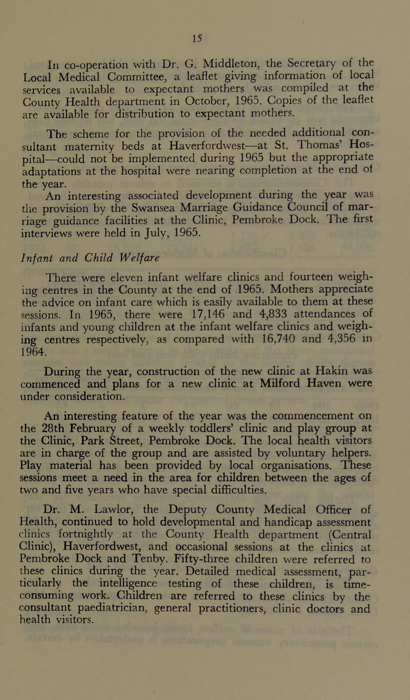 In co-operation with Dr. G. Middleton, the Secretary of the Local Medical Committee, a leaflet giving information of local services available to expectant mothers was compiled at the County Health department in October, 1965. Copies of the leaflet are available for distribution to expectant mothers. The scheme for the provision of the needed additional con- sultant maternity beds at Haverfordwest—at St. Thomas’ Hos- pital—could not be implemented during 1965 but the appropriate adaptations at the hospital were nearing completion at the end ol the year. An interesting associated development during the year was the provision by the Swansea Marriage Guidance Council of mar- riage guidance facilities at the Clinic, Pembroke Dock. The first interviews were held in July, 1965. Infant and Child Welfare There were eleven infant welfare clinics and fourteen weigh- ing centres in the County at the end of 1965. Mothers appreciate the advice on infant care which is easily available to them at these sessions. In 1965, there were 17,146 and 4,833 attendances of infants and young children at the infant welfare clinics and weigh- ing centres respectivelv, as compared with 16,740 and 4,356 in 1964. During the year, construction of the new clinic at Hakin was commenced and plans for a new clinic at Milford Haven were under consideration. An interesting feature of the year was the commencement on the 28th February of a weekly toddlers’ clinic and play group at the Clinic, Park Street, Pembroke Dock. The local health visitors are in charge of the group and are assisted by voluntary helpers. Play material has been provided by local organisations. These sessions meet a need in the area for children between the ages of two and five years who have special difficulties. Dr. M. Lawlor, the Deputy County Medical Officer of Health, continued to hold developmental and handicap assessment clinics fortnightly at the County Health department (Central Clinic), Haverfordwest, and occasional sessions at the clinics at Pembroke Dock and Tenby. Fifty-three children were referred to these clinics during the year. Detailed medical assessment, par- ticularly the intelligence testing of these children, is time- consuming work. Children are referred to these clinics by the consultant paediatrician, general practitioners, clinic doctors and health visitors.