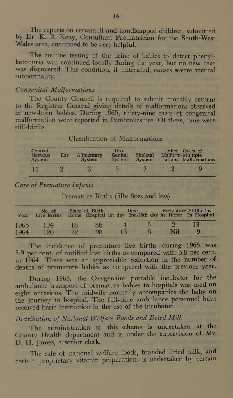 The reports on certain ill and handicapped children, submitted by Dr. K. R. Keay, Consultant Paediatrician for the South-West Wales area, continued to be very helpful. The routine testing of the urine of babies to detect phenyl- ketonuria was continued locally during the year, but no new case was discovered. This condition, if untreated, causes severe mental subnormality. Congenital Malformations The County Council is required to submit monthly returns to the Registrar General giving details of malformations observed in new-born babies. During 1965, thirty-nine cases of congenital malformation were reported in Pembrokeshire. Of these, nine were still-births. Classification of Malformations Central Nervous System Ear Alimentary System Uro- Genital System Skeletal System Other Cases of Malform- Multiple ations Malformations 11 2 3 5 7 2 9 Care of Premature Infants Premature Births (51bs 8ozs and less) No. of Place of Birth Died Premature Stillbirths Year Live Births Home Hospital 1st day 2nd-28th day At Home In Hospital 1965 104 18 86 4 5 2 13 1964 120 22 98 15 5 Nil 9 The incidence of premature live births during 1965 was 5.9 per cent, of notified live births as compared with 6.8 per cent, in 1964. There was an appreciable reduction in the number of deaths of premature babies as compared with the previous year. During 1965, the Oxygenaire portable incubator for the ambulance transport of premature babies to hospitals was used on eight occasions. The midwife normally accompanies the baby on the journey to hospital. The full-time ambulance personnel have received basic instruction in the use of the incubator. Distribution of National Welfare Foods and Dried Milk The administration of this scheme is undertaken at the County Health department and is under the supervision of Mr. D. H. James, a senior clerk. The sale of national welfare foods, branded dried milk, and certain proprietary vitamin preparations is undertaken by certain