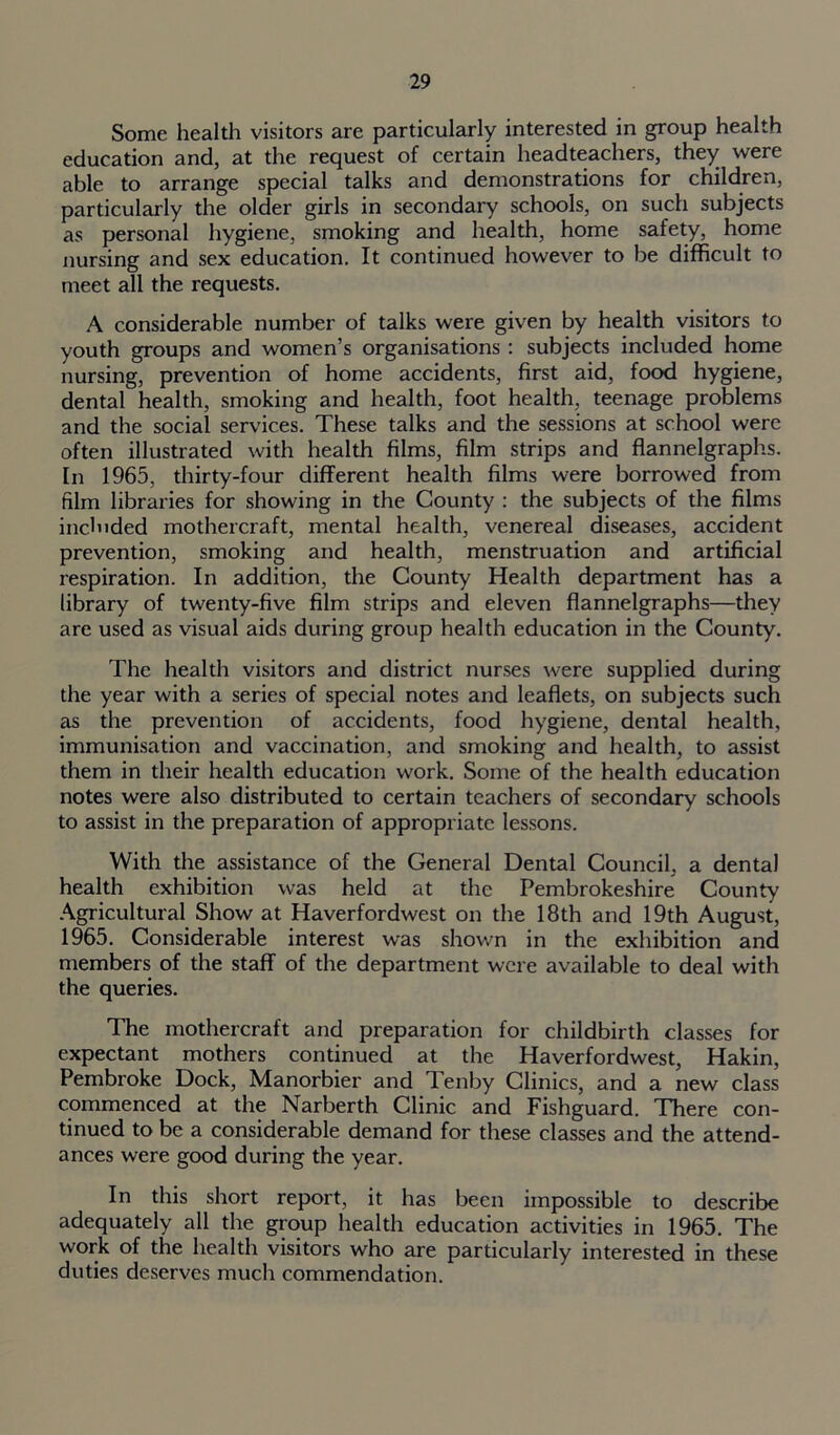 Some health visitors are particularly interested in group health education and, at the request of certain headteachers, they were able to arrange special talks and demonstrations for children, particularly the older girls in secondary schools, on such subjects as personal hygiene, smoking and health, home safety, home nursing and sex education. It continued however to be difficult to meet all the requests. A considerable number of talks were given by health visitors to youth groups and women’s organisations : subjects included home nursing, prevention of home accidents, first aid, food hygiene, dental health, smoking and health, foot health, teenage problems and the social services. These talks and the sessions at school were often illustrated with health films, film strips and flannelgraphs. In 1965, thirty-four different health films were borrowed from film libraries for showing in the County : the subjects of the films included mothercraft, mental health, venereal diseases, accident prevention, smoking and health, menstruation and artificial respiration. In addition, the County Health department has a library of twenty-five film strips and eleven flannelgraphs—they are used as visual aids during group health education in the County. The health visitors and district nurses were supplied during the year with a series of special notes and leaflets, on subjects such as the prevention of accidents, food hygiene, dental health, immunisation and vaccination, and smoking and health, to assist them in their health education work. Some of the health education notes were also distributed to certain teachers of secondary schools to assist in the preparation of appropriate lessons. With the assistance of the General Dental Council, a dental health exhibition was held at the Pembrokeshire County Agricultural Show at Haverfordwest on the 18th and 19th August, 1965. Considerable interest was shown in the exhibition and members of the staff of the department were available to deal with the queries. The mothercraft and preparation for childbirth classes for expectant mothers continued at the Haverfordwest, Hakin, Pembroke Dock, Manorbier and Tenby Clinics, and a new class commenced at the Narberth Clinic and Fishguard. There con- tinued to be a considerable demand for these classes and the attend- ances were good during the year. In this short report, it has been impossible to describe adequately all the group health education activities in 1965. The work of the health visitors who are particularly interested in these duties deserves much commendation.
