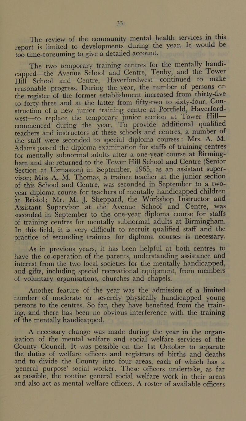 The review of the community mental health services in this report is limited to developments during the year. It would be too time-consuming to give a detailed account. The two temporary training centres for the mentally handi- capped—the Avenue School and Centre, Tenby, and the Tower Hill School and Centre, Haverfordwest—continued to make reasonable progress. During the year, the number of persons cn the register of the former establishment increased from thirty-five to forty-three and at the latter from fifty-two to sixty-four. Con- struction of a new junior training centre at Portfield, Haverford- west—to replace the temporary junior section at Tower Hill— commenced during the year. To provide additional qualified teachers and instructors at these schools and centres, a number of the staff were seconded to special diploma courses: Mrs. A. M. Adams passed the diploma examination for staffs of training centres for mentally subnormal adults after a one-year course at Birming- ham and she. returned to the Tower Hill School and Centre (Senior Section at Uzmaston) in September, 1965, as an assistant super- visor; Miss A. M. Thomas, a trainee teacher at the junior section of this School and Centre, was seconded in September to a two- year diploma course for teachers of mentally handicapped children at Bristol; Mr. M. J. Sheppard, the Workshop Instructor and Assistant Supervisor at the Avenue School and Centre, was seconded in September to the one-year diploma course for staffs of training centres for mentally subnormal adults at Birmingham. In this field, it is very difficult to recruit qualified staff and the practice of seconding trainees for diploma courses is necessary. As in previous years, it has been helpful at both centres to have the co-operation of the parents, understanding assistance and interest from the two local societies for the mentally handicapped, and gifts, including special recreational equipment, from members of voluntary organisations, churches and chapels. Another feature of the year was the admission of a limited number of moderate or severely physically handicapped young persons to the centres. So far, they have benefited from the train- ing, and there has been no obvious interference with the training of the mentally handicapped. A necessary change was made during the year in the organ- isation of the mental welfare and social welfare services of the County Council. It was possible on the 1st October to separate the duties of welfare officers and registrars of births and deaths and to divide the County into four areas, each of which has a ‘general purpose’ social worker. These officers undertake, as far as possible, the routine general social welfare work in their areas and also act as mental welfare officers. A roster of available officers