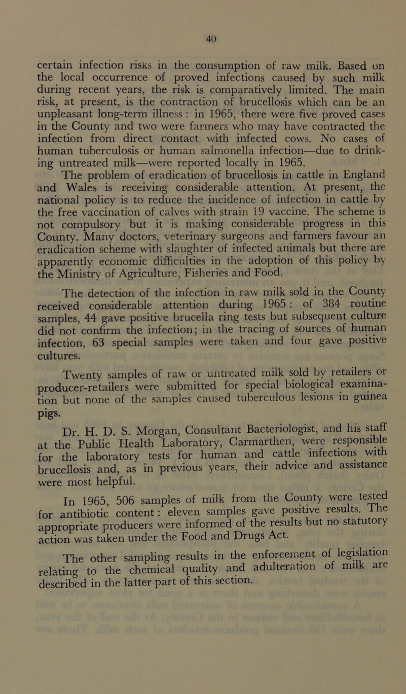 certain infection risks in the consumption of raw milk. Based on the local occurrence of proved infections caused by such milk during recent years, the risk is comparatively limited. The main risk, at present, is the contraction of brucellosis which can be an unpleasant long-term illness : in 1965, there were five proved cases in the County and two were farmers who may have contracted the infection from direct contact with infected cows. No cases of human tuberculosis or human salmonella infection—due to drink- ing untreated milk—were reported locally in 1965. The problem of eradication of brucellosis in cattle in England and Wales is receiving considerable attention. At present, the national policy is to reduce the incidence of infection in cattle by the free vaccination of calves with strain 19 vaccine. The scheme is not compulsory but it is making considerable progress in this County. Many doctors, veterinary surgeons and farmers favour an eradication scheme with slaughter of infected animals but there are apparently economic difficulties in the adoption of this policy by the Ministry of Agriculture, Fisheries and Food. The detection of the infection in raw milk sold in the County received considerable attention during 1965 : of 384 routine samples, 44 gave positive brucella ring tests but subsequent culture did not confirm the infection; in the tracing of sources of human infection, 63 special samples were taken and four gave positive cultures. Twenty samples of raw or untreated milk sold by retailers or producer-retailers were submitted for special biological examina- tion but none of the samples caused tuberculous lesions in guinea pigs. Dr. H. D. S. Morgan, Consultant Bacteriologist, and his staff at the Public Health Laboratory, Carmarthen, were responsible for the laboratory tests for human and cattle infections with brucellosis and, as in previous years, their advice and assistance were most helpful. In 1965, 506 samples of milk from the County were tested for antibiotic content: eleven samples gave positive results. I he appropriate producers were informed of the results but no statutory action was taken under the Food and Drugs Act. The other sampling results in the enforcement of legislation relating to the chemical quality and adulteration of milk are described in the latter part of this section.