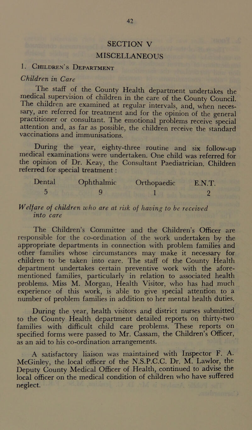 SECTION V MISCELLANEOUS L Children’s Department Children in Care The staff of the County Health department undertakes the medical supervision of children in the care of the County Council. The children are examined at regular intervals, and, when neces- sary, sre referred for treatment and for the opinion of the general practitioner or consultant, d he emotional problems receive special attention and, as far as possible, the children receive the standard vaccinations and immunisations. During the year, eighty-three routine and six follow-up medical examinations were undertaken. One child was referred for the opinion of Dr. Keay, the Consultant Paediatrician. Children referred for special treatment : Dental Ophthalmic Orthopaedic E.N.T. 5 9 12 Welfare of children who are at risk of having to be received into care The Children’s Committee and the Children’s Officer are responsible for the co-ordination of the work undertaken by the appropriate departments in connection with problem families and other families whose circumstances may make it necessary for children to be taken into care. The staff of the County Health department undertakes certain preventive work with the afore- mentioned families, particularly in relation to associated health problems. Miss M. Morgan, Health Visitor, who has had much experience of this work, is able to give special attention to a number of problem families in addition to her mental health duties. During the year, health visitors and district nurses submitted to the County Health department detailed reports on thirty-two families with difficult child care problems. These reports on specified forms were passed to Mr. Cassam, the Children’s Officer, as an aid to his co-ordination arrangements. A satisfactory liaison was maintained with Inspector F. A. McGinley, the local officer of the N.S.P.C.C. Dr. M. Lawlor, the Deputy County Medical Officer of Health, continued to advise the local officer on the medical condition of children who have suffered neglect.
