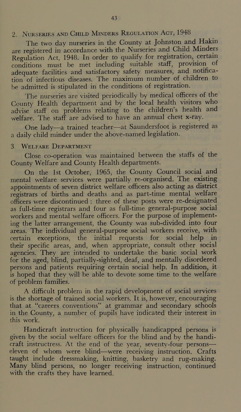 2. Nurseries and Child Minders Regulation Act, 1948 The two day nurseries in the County at Johnston and Hakin are registered in accordance with the Nurseries and Child Minders Regulation Act, 1948. In order to qualify for registration, certain conditions must be met including suitable staff, provision of adequate facilities and satisfactory safety measures, and notifica- tion of infectious diseases. The maximum number of children to be admitted is stipulated in the conditions of registration. The nurseries are visited periodically by medical officers of the County Health department and by the local health visitors who advise staff on problems relating to the children’s health and welfare. The staff are advised to have an annual chest x-ray. One lady—a trained teacher—at Saundersfoot is registered as a daily child minder under the above-named legislation. 3 Welfare Department Close co-operation was maintained between the staffs of the County Welfare and County Health departments. On the 1st October, 1965, the County Council social and mental welfare services were partially re-organised. The existing appointments of seven district welfare officers also acting as district registrars of births and deaths and as part-time mental welfare officers were discontinued : three of these posts were re-designated as full-time registrars and four as full-time general-purpose social workers and mental welfare officers. For the purpose of implement- ing the latter arrangement, the County was sub-divided into four areas. The individual general-purpose social workers receive, with certain exceptions, the initial requests for social help in their specific areas, and, when appropriate, consult other social agencies. They are intended to undertake the basic social work for the aged, blind, partially-sighted, deaf, and mentally disordered persons and patients requiring certain social help. In addition, it is hoped that they will be able to devote some time to the welfare of problem families. A difficult problem in the rapid development of social services is the shortage of trained social workers. It is, however, encouraging that at “careers conventions” at grammar and secondary schools in the County, a number of pupils have indicated their interest in this work. Handicraft instruction for physically handicapped persons is given by the social welfare officers for the blind and by the handi- craft instructress. At the end of the year, seventy-four persons— eleven of whom were blind—were receiving instruction. Crafts taught include dressmaking, knitting, basketry and rug-making. Many blind persons, no longer receiving instruction, continued with the crafts they have learned.