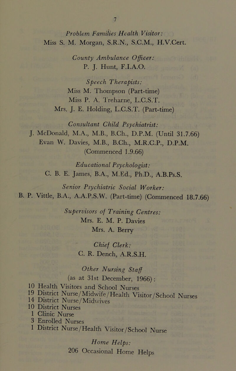 Problem Families Health Visitor: Miss S. M. Morgan, S.R.N., S.C.M., H.V.Cert. County Ambulance Officer: P. J. Hunt, F.I.A.O. Speech Therapists: Miss M. Thompson (Part-time) Miss P. A. Treharne, L.C.S.T. Mrs. J. E. Holding, L.C.S.T. (Part-time) Consultant Child Psychiatrist: J. McDonald, M.A., M.B., B.Ch., D.P.M. (Until 31.7.66) Evan W. Davies, M.B., B.Ch., M.R.C.P., D.P.M. (Commenced 1.9.66) Educational Psychologist: C. B. E. James, B.A., M.Ed., Ph.D., A.B.Ps.S. Senior Psychiatric Social Worker: B. P. Vittle, B.A., A.A.P.S.W. (Part-time) (Commenced 18.7.66) Supervisors of Training Centres: Mrs. E. M. P. Davies Mrs. A. Berry Chief Clerk: C. R. Dench, A.R.S.H. Other Nursing Staff (as at 31st December, 1966): 10 Health Visitors and School Nurses 19 District Nurse/Midwife/Health Visitor/School Nurses 14 District Nurse/Midwives 10 District Nurses 1 Clinic Nurse 3 Enrolled Nurses 1 District Nurse/Health Visitor/School Nurse Home Helps: 206 Occasional Home Helps